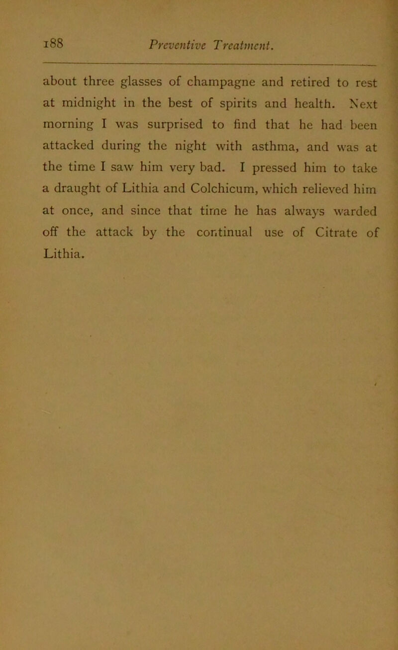 about three glasses of champagne and retired to rest at midnight in the best of spirits and health. Next morning I was surprised to find that he had been attacked during the night with asthma, and was at the time I saw him very bad. I pressed him to take a draught of Lithia and Colchicum, which relieved him at once, and since that time he has always warded off the attack by the continual use of Citrate of Lithia.