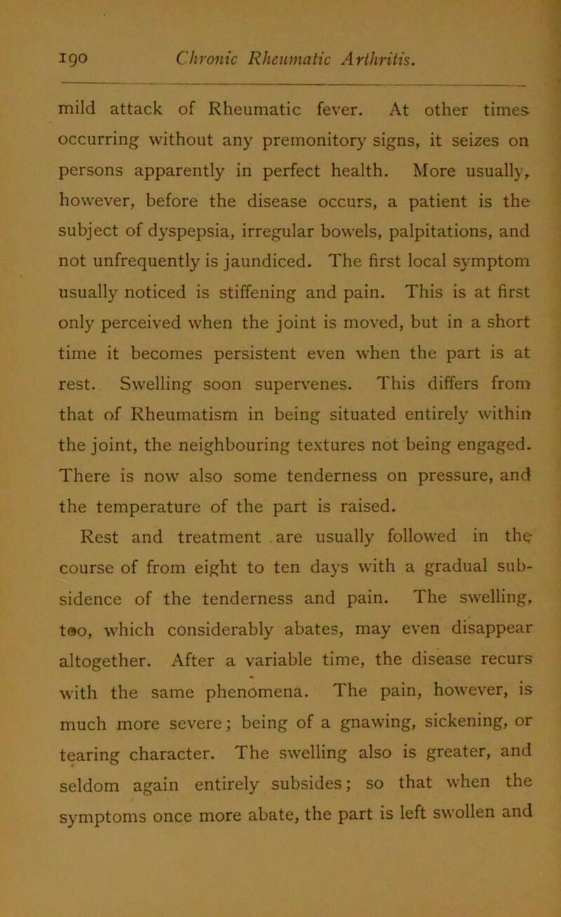 mild attack of Rheumatic fever. At other times occurring without any premonitory signs, it seizes on persons apparently in perfect health. More usually, however, before the disease occurs, a patient is the subject of dyspepsia, irregular bowels, palpitations, and not unfrequently is jaundiced. The first local symptom usually noticed is stiffening and pain. This is at first only perceived when the joint is moved, but in a short time it becomes persistent even when the part is at rest. Swelling soon supervenes. This differs from that of Rheumatism in being situated entirely within the joint, the neighbouring textures not being engaged. There is now also some tenderness on pressure, and the temperature of the part is raised. Rest and treatment are usually followed in the course of from eight to ten days with a gradual sub- sidence of the tenderness and pain. The swelling, too, which considerably abates, may even disappear altogether. After a variable time, the disease recurs with the same phenomena. The pain, however, is much more severe; being of a gnawing, sickening, or tearing character. The swelling also is greater, and seldom again entirely subsides; so that when the symptoms once more abate, the part is left swollen and