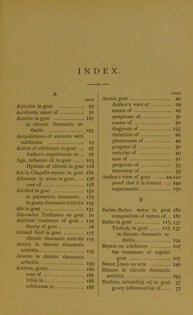 INDEX. A PAGE Abscess in gout 95 Accidents, cause of 5° Aconite in gout 127 in chronic rheumatic ar- thritis 195 Acquaintance of ancients with colchicum 19 Action of colchicum in gout ... 27 Author’s experiments on... 27 Age, influence of, in gout 103 Hydrate of chloral in gout 116 Aix-la-Chapelle waters in gout 182 Albumen in urine in gout 158 case of 158 Alcohol in gout 151 in preventive treatment... 179 in gouty rheumatic arthritis 195 Ale in gout 151 Alexander Trallianus on gout 20 Ancients’ treatment of gout... 129 theory of gout 18 Animal food in gout 177 chronic rheumatic arthritis 195 Arnica in chronic rheumatic arthritis 195 Arsenic in chronic rheumatic arthritis 195 Asthma, gouty 160 case of 187 lithia in 188 colchicum in 188 PAGE Atonic gout 49 Author’s viewof 29 causes of 29 symptoms of. 50 course of ... 50 diagnosis of 155 definition of 29 phenomena of 49 progress of 5° varieties of 49 case of 51 prognosis of 53 treatment of 53 Author’s view of gout 24-142 proof that it is correct ... 149 experiments 150 B Baden-Baden water in gout 182 composition of waters of... 182 Baths in gout 117,137 Turkish, in gout 117, 137 in chronic rheumatic ar- thritis 194 Bayrus on colchicum 107 the treatment of regular gout 107 Bence Jones on uria 146 Blisters in chronic rheumatic arthritis 195 Bladder, irritability of, in gout 57 gouty inflammation of 77