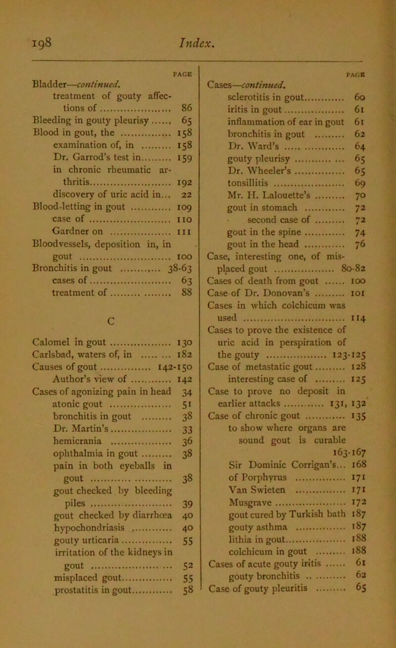 PACE Bladder—continued. treatment of gouty affec- tions of 86 Bleeding in gouty pleurisy 65 Blood in gout, the 158 examination of, in 158 Dr. Garrod’s test in 159 in chronic rheumatic ar- thritis 192 discovery of uric acid in... 22 Blood-letting in gout 109 case of no Gardner on in Bloodvessels, deposition in, in gout 100 Bronchitis in gout 38-63 cases of 63 treatment of 88 C Calomel in gout 130 Carlsbad, waters of, in 182 Causes of gout 142-150 Author’s view of 142 Cases of agonizing pain in head 34 atonic gout 51 bronchitis in gout 38 Dr. Martin’s 33 hemicrania 36 ophthalmia in gout 38 pain in both eyeballs in gout 38 gout checked by bleeding piles 39 gout checked by diarrhoea 40 hypochondriasis , 40 gouty urticaria 55 irritation of the kidneys in gout 52 misplaced gout 55 prostatitis in gout 58 PACE C ases—continued. sclerotitis in gout 60 iritis in gout 61 inflammation of ear in gout 61 bronchitis in gout 62 Dr. Ward’s 64 gouty pleurisy 65 Dr. Wheeler’s 65 tonsillitis 69 Mr. H. Lalouette’s 70 gout in stomach 72 second case of 72 gout in the spine 74 gout in the head 76 Case, interesting one, of mis- placed gout 80-82 Cases of death from gout 100 Case of Dr. Donovan’s 101 Cases in which colchicum was used 114 Cases to prove the existence of uric acid in perspiration of the gouty 123-125 Case of metastatic gout 128 interesting case of 125 Case to prove no deposit in earlier attacks 131, 132 Case of chronic gout 135 to show where organs are sound gout is curable 163-167 Sir Dominic Corrigan’s... 168 of Porphyrus 171 Van Swieten 171 Musgrave I72 gout cured by Turkish bath 187 gouty asthma 187 lithia in gout 188 colchicum in gout 188 Cases of acute gouty iritis 61 gouty bronchitis 62 Case of gouty pleuritis 65