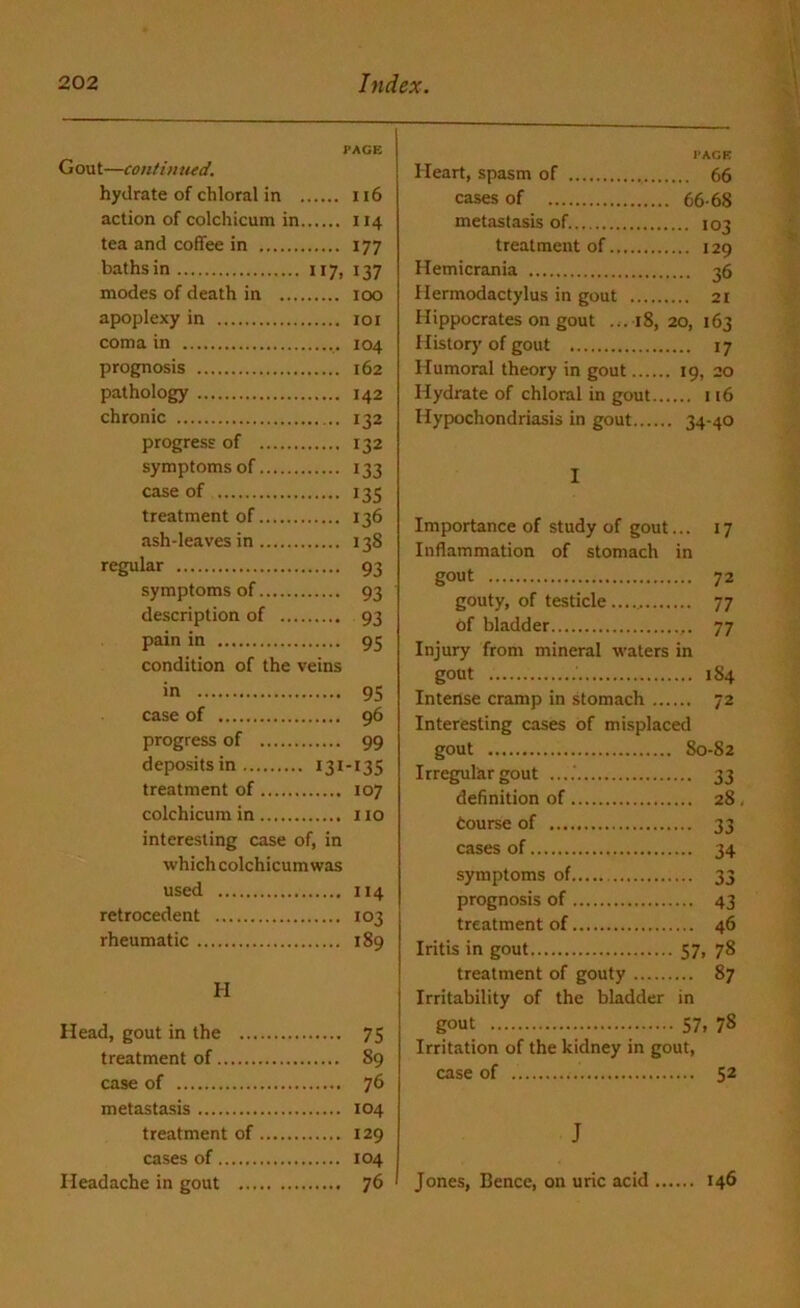 Gout—continued. PAGE hydrate of chloral in 116 action of colchicum in 114 tea and coffee in 177 baths in 117, 137 modes of death in 100 apoplexy in 101 coma in 104 prognosis 162 pathology 142 chronic 132 progress of 132 symptoms of 133 case of 135 treatment of 136 ash-leaves in 138 regular 93 symptoms of 93 description of 93 pain in 95 condition of the veins in 95 case of 96 progress of 99 deposits in 131-135 treatment of 107 colchicum in no interesting case of, in which colchicum was used 114 retrocedent 103 rheumatic 189 II Head, gout in the 75 treatment of 89 case of 76 metastasis 104 treatment of 129 cases of 104 Headache in gout 76 PAGE Heart, spasm of 66 cases of 66-68 metastasis of. 103 treatment of 129 Hemicrania 36 Hermodactylus in gout 21 Hippocrates on gout ...18, 20, 163 History of gout 17 Humoral theory in gout 19, 20 Hydrate of chloral in gout 116 Hypochondriasis in gout 34-40 I Importance of study of gout... 17 Inflammation of stomach in gout 72 gouty, of testicle 77 of bladder 77 Injury from mineral waters in gout 1S4 Intense cramp in stomach 72 Interesting cases of misplaced gout 80-82 Irregular gout ....' 33 definition of 28, Course of 33 cases of 34 symptoms of 33 prognosis of 43 treatment of 46 Iritis in gout 57, 78 treatment of gouty 87 Irritability of the bladder in gout 57, 78 Irritation of the kidney in gout, case of 52 J Jones, Bence, on uric acid 146
