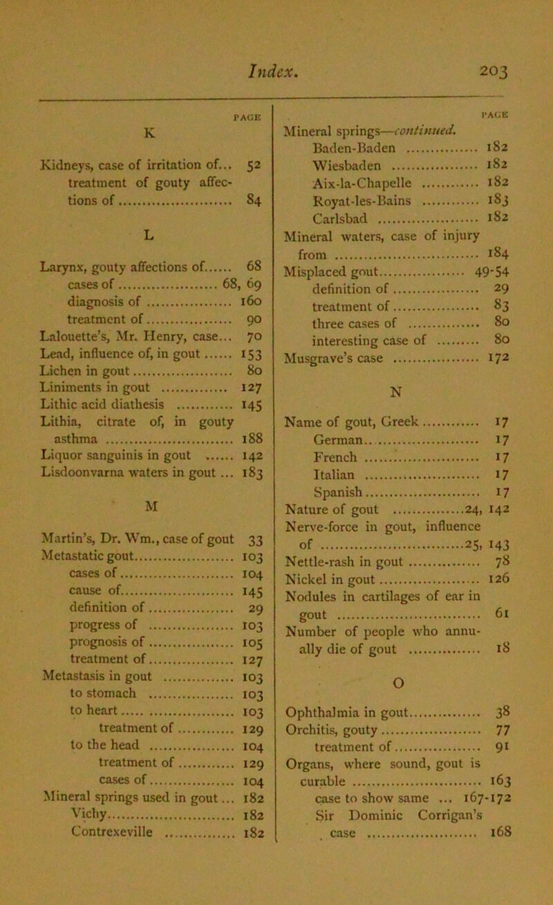 PACE K Kidneys, case of irritation of... 52 treatment of gouty affec- tions of S4 L Larynx, gouty affections of 6S cases of 68, 69 diagnosis of 160 treatment of 90 Lalouette’s, Mr. Henry, case... 70 Lead, influence of, in gout 153 Lichen in gout 80 Liniments in gout 127 Lithic acid diathesis 145 Lithia, citrate of, in gouty asthma 188 Liquor sanguinis in gout 142 Lisdoonvarna waters in gout... 183 M Martin’s, Dr. Wm., case of gout 33 Metastatic gout 103 cases of 104 cause of. 145 definition of 29 progress of 103 prognosis of 105 treatment of 127 Metastasis in gout 103 to stomach 103 to heart.. 103 treatment of 129 to the head 104 treatment of 129 cases of 104 Mineral springs used in gout... 182 Vichy 182 Contrexeville 182 PAGE Mineral springs—continued. Baden-Baden 182 Wiesbaden 182 Aix-la-Chapelle 182 Royat-les-Bains 183 Carlsbad 182 Mineral waters, case of injury from 184 Misplaced gout 49‘S4 definition of 29 treatment of 83 three cases of 80 interesting case of 80 Musgrave’s case 172 N Name of gout, Greek 17 German.. 17 French 17 Italian 17 Spanish 17 Nature of gout 24, 142 Nerve-force in gout, influence of 25, 143 Nettle-rash in gout 78 Nickel in gout 126 Nodules in cartilages of ear in gout 61 Number of people who annu- ally die of gout 18 O Ophthalmia in gout 38 Orchitis, gouty 77 treatment of 91 Organs, where sound, gout is curable 163 case to show same ... 167-172 Sir Dominic Corrigan’s case 168