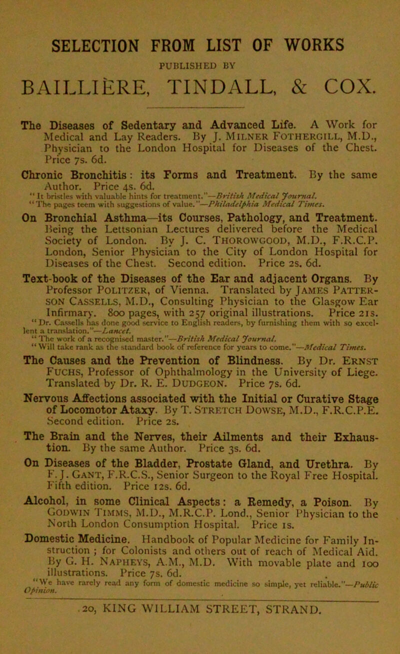 SELECTION FROM LIST OF WORKS PUBLISHED BY BAILLIERE, TINDALL, & COX. The Diseases of Sedentary and Advanced Life. A Work for Medical and Lay Readers. By J. Milner Fothergill, M.D., Physician to the London Hospital for Diseases of the Chest. Price 7s. 6d. Chronic Bronchitis: its Forms and Treatment. By the same Author. Price 4s. 6d. “ It bristles with valuable hints for treatment.—British Medical Journal. “The pages teem with suggestions of value.—Philadelphia Medical Times. On Bronchial Asthma—its Courses, Pathology, and Treatment. Being the Lettsonian Lectures delivered before the Medical Society of London. By J. C. Thorowgood, M.D., F.R.C.P. London, Senior Physician to the City of London Hospital for Diseases of the Chest. Second edition. Price 2s. 6d. Text book of the Diseases of the Ear and adjacent Organs. By Professor Politzer, of Vienna. Translated by James Patter- son CASSELLS, M.D., Consulting Physician to the Glasgow Ear Infirmary. 800 pages, with 257 original illustrations. Price 21s. “Dr. Cassells has done good service to English readers, by furnishing them with so excel- lent a translation.”.—Lancet. “ The work of a recognised master. ”—British Medical Journal. “ Will take rank as the standard book of reference for years to come.—Medical Times. The Causes and the Prevention of Blindness. By Dr. Ernst Fuchs, Professor of Ophthalmology in the University of Liege. Translated by Dr. R. E. Dudgeon. Price 7s. 6d. Nervous Affections associated with the Initial or Curative Stage of Locomotor Ataxy. By T. Stretch Dowse, M.D., F.R.C.P.E. Second edition. Price 2s. The Brain and the Nerves, their Ailments and their Exhaus- tion. By the same Author. Price 3s. 6d. On Diseases of the Bladder, Prostate Gland, and Urethra. By h. J. Gant, F.R.C.S., Senior Surgeon to the Royal Free Hospital. Fifth edition. Price 12s. 6d. Alcohol, in some Clinical Aspects: a Remedy, a Poison. By Godwin Timms, M.D., M.R.C.P. Lond., Senior Physician to the North London Consumption Hospital. Price is. Domestic Medicine. Handbook of Popular Medicine for Family In- struction ; for Colonists and others out of reach of Medical Aid. By G. H. Napheys, A.M., M.D. With movable plate and 100 illustrations. Price 7s. 6d. “We have rarely read any form of domestic medicine so simple, yet reliable.—Public Opinion.