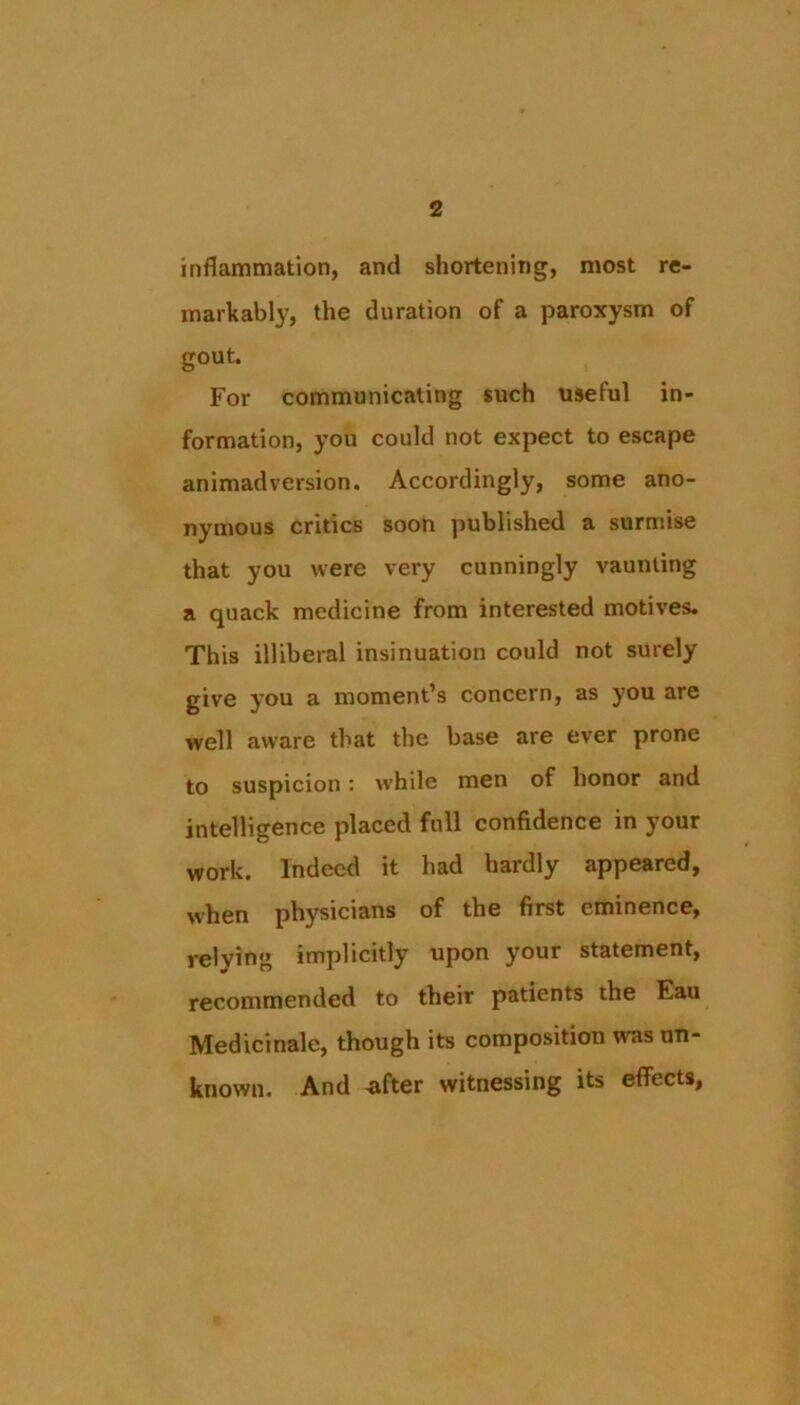 inflammation, and shortening, most re- markably, the duration of a paroxysm of gout. For communicating such useful in- formation, you could not expect to escape animadversion. Accordingly, some ano- nymous critics soon published a surmise that you were very cunningly vaunting a quack medicine from interested motives. This illiberal insinuation could not surely give you a moment’s concern, as you are well aware that the base are ever prone to suspicion: while men of honor and intelligence placed full confidence in your work. Indeed it had hardly appeared, when physicians of the first eminence, reiving implicitly upon your statement, recommended to their patients the Eau Medicinalc, though its composition was un- known. And -after witnessing its effects,