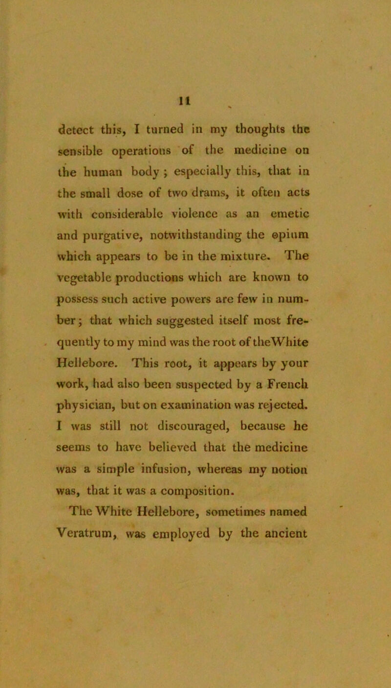 detect this, I turned in my thoughts the sensible operations of the medicine on the human body ; especially this, that in the small dose of two drams, it often acts with considerable violence as an emetic and purgative, notwithstanding the opium which appears to be in the mixture. The vegetable productions which are known to possess such active powers are few in num- ber; that which suggested itself most fre- quently to my mind was the root of theWhite Hellebore, This root, it appears by your work, had also been suspected by a French physician, but on examination was rejected. I was still not discouraged, because he seems to have believed that the medicine was a simple infusion, whereas my notion was, that it was a composition. TheWhite Hellebore, sometimes named Veratrum, was employed by the ancient