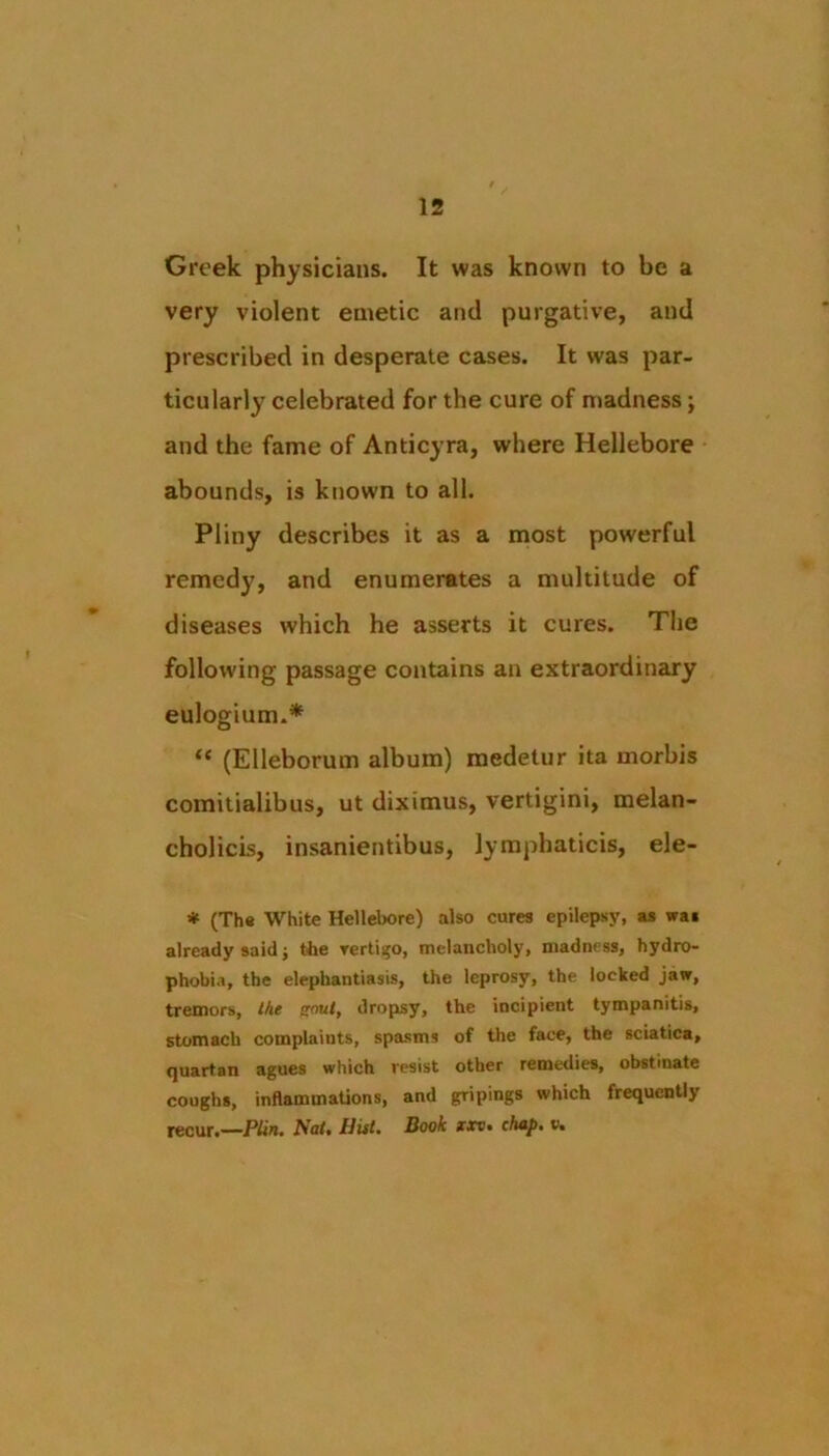 Greek physicians. It was known to be a very violent emetic and purgative, and prescribed in desperate cases. It was par- ticularly celebrated for the cure of madness; and the fame of Anticyra, where Hellebore abounds, is known to all. Pliny describes it as a most powerful remed}', and enumerates a multitude of diseases which he asserts it cures. The following passage contains an extraordinary eulogium.* “ (Elleborum album) medetur ita morbis comitialibus, ut diximus, vertigini, melan- cholicis, insanientibus, lymphaticis, ele- ♦ (Th« White Hellebore) also cures epilepsy, as was already said j the yertiijo, melancholy, madness, hydro- phobia, the elephantiasis, the leprosy, the locked jaw, tremors. Me iroul, dropsy, the incipient tympanitis, stomach complaints, spasms of the face, the sciatica, quartan agues which resist other remedies, obstinate coughs, inflammations, and gripings which frequenUy recur.—P/in. Nat, Hitt, Book xxv» cAa/>. v.