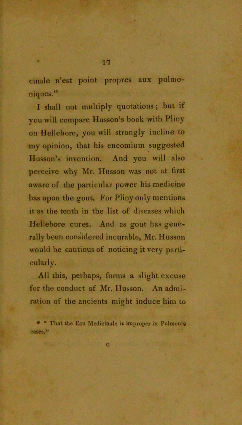 cinale n’est point propres aux pulmo- niques.” I shall not multiply quotations; but if you will compare Husson’s book with Pliny on Hellebore, you will strongly incline to my opinion, that his encomium suggested Husson’s invention. And you will also perceive why Mr. Husson was not at first aware of the particular power his medicine has upon the gout. For Pliny only mentions it as the tenth in the list of diseases which Hellebore cures. And as gout has gene- rally been considered incurable, Mr. Husson would be cautious of noticing it very parti- cularly. All this, perhaps, forms a slight excuse for the conduct of Mr. Husson. An admi- ration of the ancients might induce him to * “ That the Eau Medicinak i« improper in Pulmuni« cases.” C