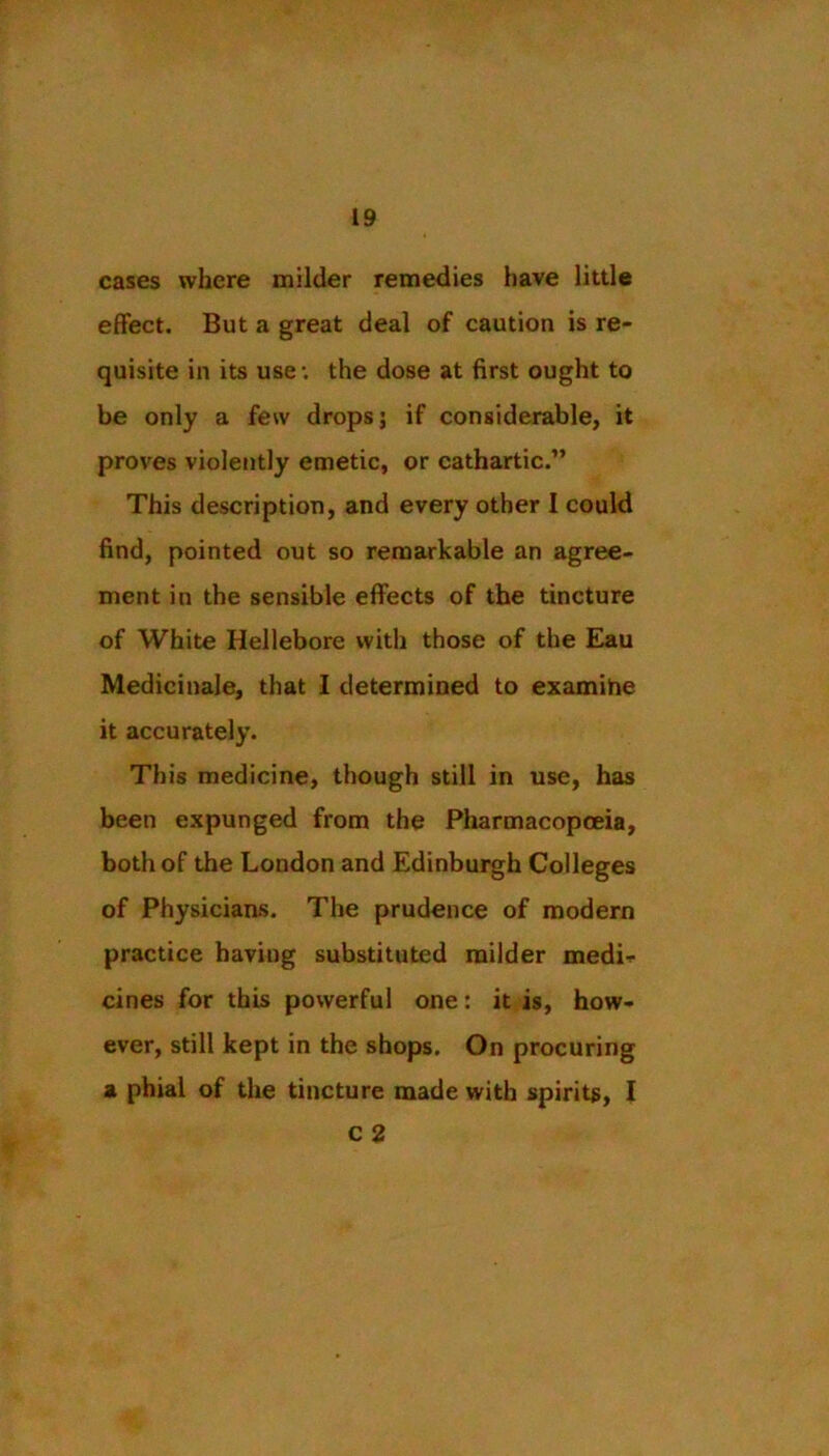 cases where milder remedies have little effect. But a great deal of caution is re- quisite in its use; the dose at first ought to be only a few drops; if considerable, it proves violently emetic, or cathartic.” This description, and every other I could find, pointed out so remarkable an agree- ment in the sensible effects of the tincture of White Hellebore with those of the Eau Medicinale, that 1 determined to examine it accurately. This medicine, though still in use, has been expunged from the Pharmacopceia, both of the London and Edinburgh Colleges of Physiciaas. The prudence of modern practice having substituted milder medi- cines for this powerful one: it is, how- ever, still kept in the shops. On procuring a phial of the tincture made with spirits, I c 2