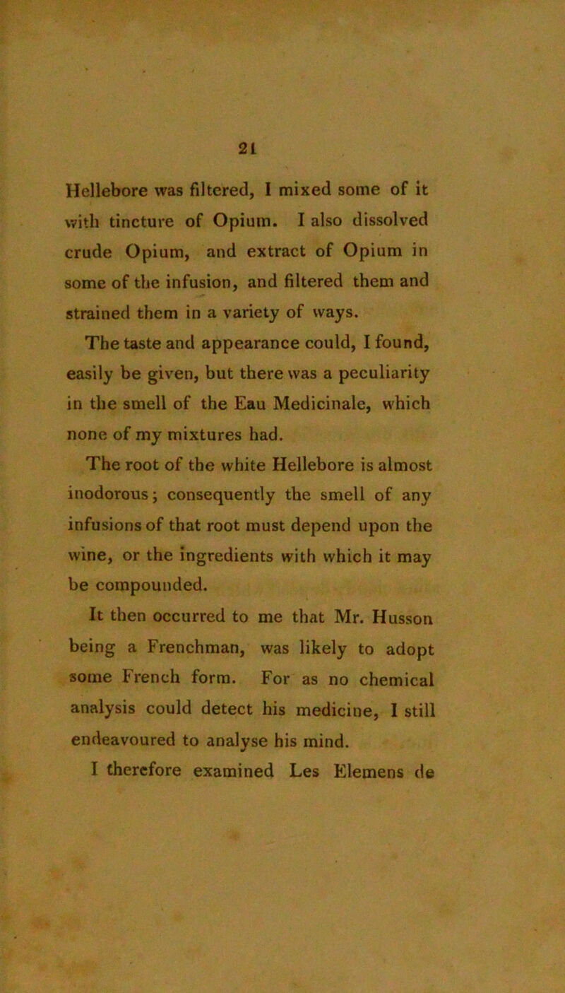 Hellebore was filtered, 1 mixed some of it with tincture of Opium. I also dissolved crude Opium, and extract of Opium in some of the infusion, and filtered them and strained them in a variety of ways. The taste and appearance could, I found, easily be given, but there was a peculiarity in the smell of the Eau Medicinale, which none of my mixtures had. The root of the white Hellebore is almost inodorous; consequently the smell of any infusions of that root must depend upon the wine, or the ingredients with which it may be compounded. It then occurred to me that Mr. Husson being a Frenchman, was likely to adopt some French form. For as no chemical analysis could detect his medicine, I still endeavoured to analyse his mind. I therefore examined Les Elemens de