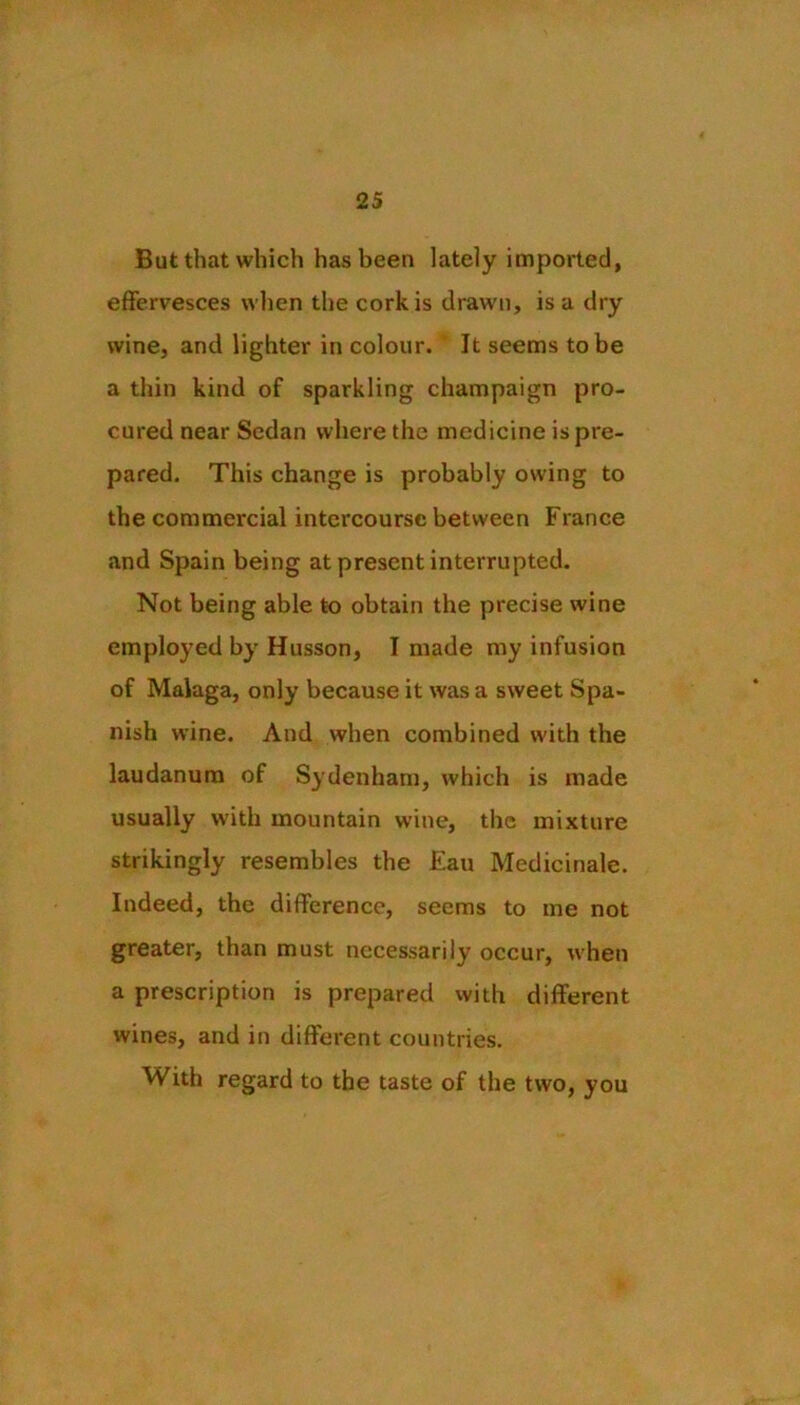 But that which has been lately imported, effervesces when the cork is drawn, is a dry wine, and lighter in colour. It seems to be a thin kind of sparkling champaign pro- cured near Sedan where the medicine is pre- pared. This change is probably owing to the commercial intercourse between France and Spain being at present interrupted. Not being able to obtain the precise wine employed by Husson, I made my infusion of Malaga, only because it was a sweet Spa- nish wine. And when combined with the laudanum of Sydenham, which is made usually with mountain wine, the mixture strikingly resembles the £au Medicinale. Indeed, the difference, seems to me not greater, than must necessarily occur, when a prescription is prepared with different wines, and in different countries. With regard to the taste of the two, you