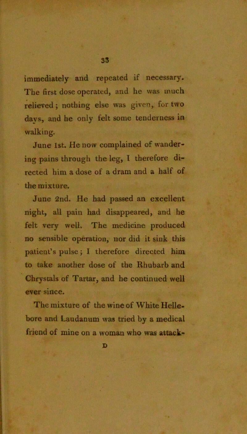 35 immediately and repeated if necessary. The first dose operated, and he was much relieved; nothing else was given, for two davs, and he only felt some tenderness in walking. June 1st. He now complained of wander- ing pains through the leg, T therefore di- rected him a dose of a dram and a half of the mixture. June 2nd. He had passed an excellent night, all pain had disappeared, and he felt very well. The medicine produced no sensible operation, nor did it sink this patient’s pulse; I therefore directed him to take another dose of the Rhubarb and Chrystals of Tartar, and he continued well ever since. The mixture of the wine of White Helle- bore and Laudanum was tried by a medical friend of mine on a woman who was attack- D