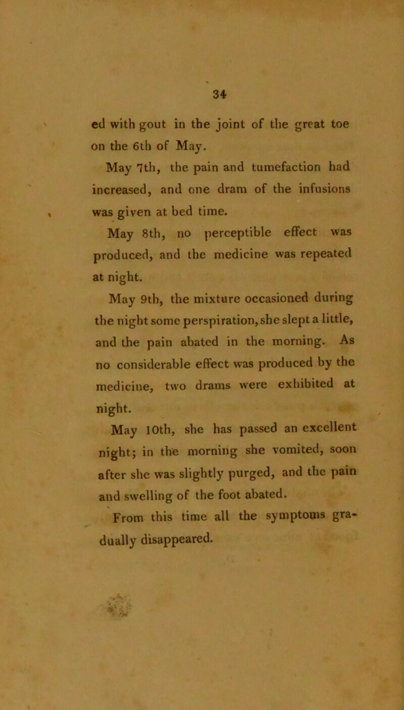 ed with gout in the joint of the great toe on the 6th of May. May 7th, the pain and tumefaction had increased, and one dram of the infusions was given at bed time. May 8th, no perceptible effect was produced, and the medicine was repeated at night. May 9th, the mixture occasioned during the night some perspiration, she slept a little, and the pain abated in the morning. As no considerable effect was produced by the medicine, two drams were exhibited at night. May 10th, she has passed an excellent night; in the morning she vomited, soon after she was slightly purged, and the pain and swelling of the foot abated. From this time all the symptoms gra- dually disappeared.