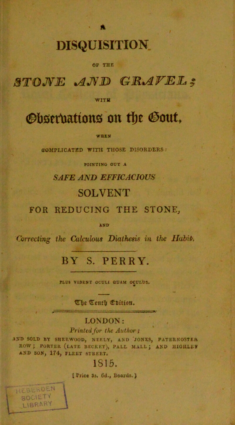 DISQUISITION OF THE STOJVE *4JVID GMviVJEE, $ WITH Ctertettons on ti)e ©out, WHEN COMPLICATED WITH THOSE DISORDERS: POINTING OUT A SAFE AND EFFICACIOUS SOLVENT FOR REDUCING THE STONE, ANO Correcting the Calculous Diathesis in the Habib. — BY S. PERRY. PLUS VIDENT OCULI QUAM OCULUS. €tic Sent^ cEnftton. LONDON: Printed for the Authoi'; -»ND SOLD BY SHERWOOD, NEELY, AND JONES, PATERNOSTER ROW; PORTER (LATE BECKKT), PALL MALL; AND I1IGULEY AND SON, 174, FLEET STREET. 1S15. [Price 3s. 64., Boards.}