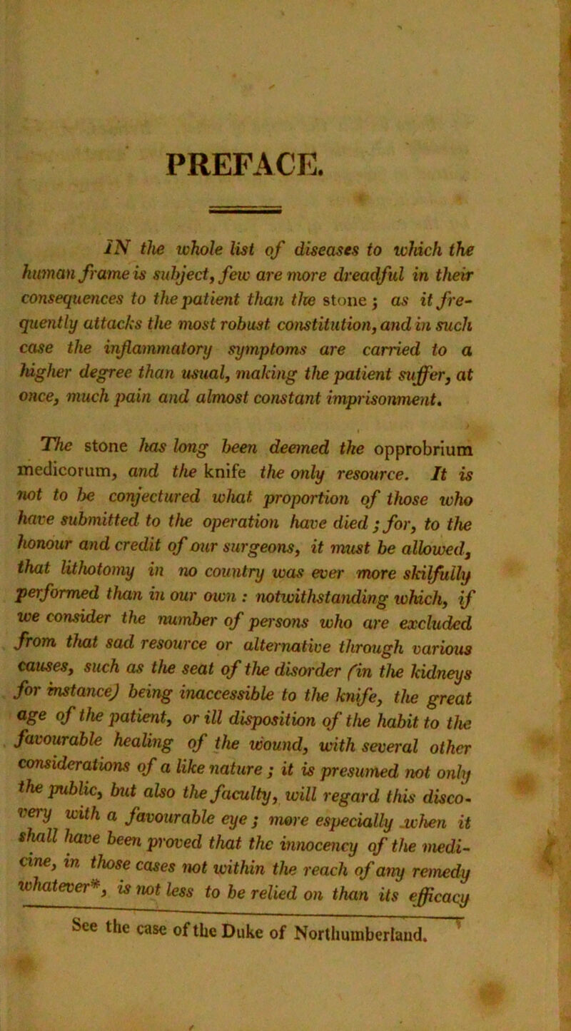 PREFACE. IN the whole list of diseases to which the human frame is subject, few are more dreadful in their consequences to the patient than the stone 5 as it fre- quently attacks the most robust constitution, and in such case the inflammatory symptoms are carried to a higher degree than usual, making the patient suffer, at once, much pain and almost constant imprisonment. The stone has long been deemed the opprobrium medicorum, and the knife the only resource. It is not to l>e conjectured what proportion of those ivho have submitted to the operation have died ; for, to the honour and credit of our surgeons, it must be allowed, that lithotomy in no country was ever more skilfully performed than in our own : notwithstanding which, if we consider the number of persons who are excluded from that sad resource or alternative through various causes, such as the seat of the disorder (in the kidneys for instance) being inaccessible to the knife, the great age of the patient, or ill disposition of the habit to the favourable healing of the wound, with several other considerations of a like nature ; it is presumed not only the public, but also the faculty, will regard this disco- very vith a favourable eye ; more especially .when it shall have been proved that the innocency of the medi- cine, m those cases not within the reach of any remedy whateveris not less to be relied on than its efficacy See the case of the Duke of Northumberland.