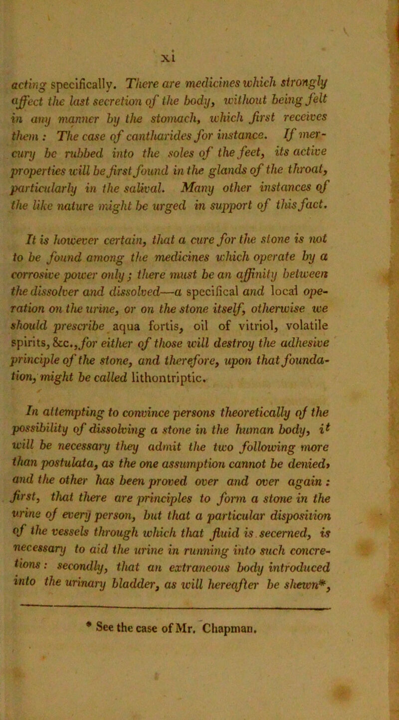 acting specifically. There are medicines which strongly effect the last secretion of the body, without being felt in any manner by the stomach, ichich frst receives them : The case of cantharides for instance. If mer- cury be rubbed into the soles of the feet, its active properties will be first found in the glands of the throat, particularly in the salival. Many other instances of the like nature might be urged in support of this fact. It is however certain, that a cure for the stone is mi to be found among the medicines which operate by a corrosive power only ; there must bean affinity between the dissolver and dissolved—a specilical and local ope- ration on the urine, or on the stone itself, otherwise we should prescribe aqua fortis, oil of vitriol, volatile spirits, &c., for either of those will destroy the adhesive principle of the stone, and therefore, upon that founda- tion, might be called lithontriptic. In attempting to convince persons theoretically of the possibility of dissolving a stone in the human body, it will be necessary they admit the two following more than postulata, as the one assumption cannot be denied> and the other has been proved over and over again : first, that there are principles to form a steme in the urine of every person, but that a particular disposition oj the vessels through which that fluid is secerned, is necessary to aid the urine in running into such concre- tions : secondly, that an extraneous body introduced into the urinary bladder, as will hereafter be shewn*, * See the case of Mr. Chapman.