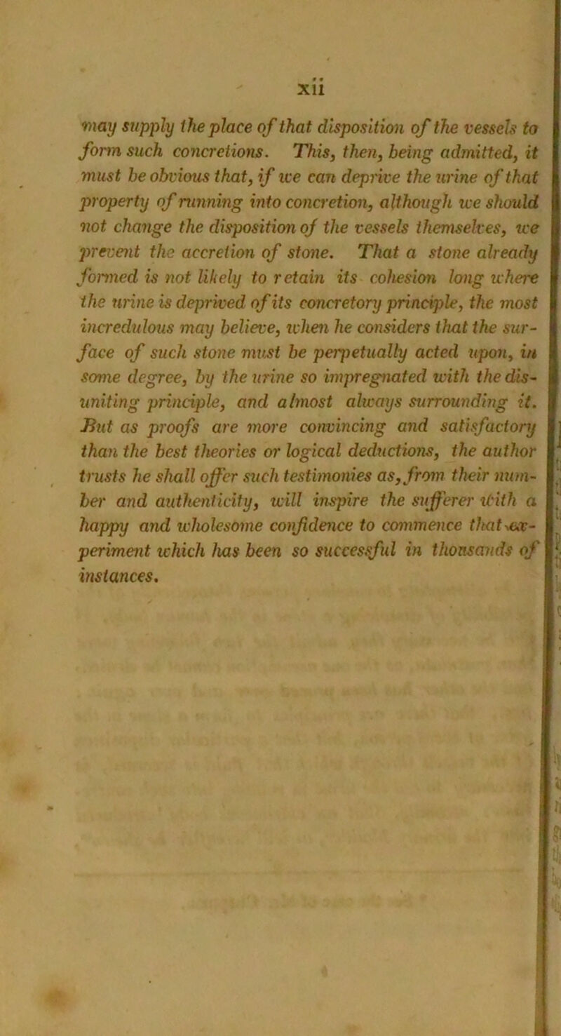 Xll may supply the place of that disposition of the vessels to form such concretions. This, then, being admitted, it must be obvious that, if ice can deprive the urine of that property of running into concretion, although ice should not change the disposition of the vessels themselves, ice prevent the accretion of stone. That a stone already formed is not likely to retain its cohesion long where the urine is deprived of its concretory principle, the most incredulous may believe, ivhen he considers that the sur- face of such stone must be perpetually acted upon, in some degree, by the urine so impregnated with the dis- uniting principle, and almost always surrounding it. But as proofs are more convincing and satisfactory than the best theories or logical deductions, the author trusts he shall offer such testimonies as, from their num- ber and authenticity, will inspire the sufferer itith a happy and wholesome confidence to commence that ex- periment which has been so successful in thousands of | instances.