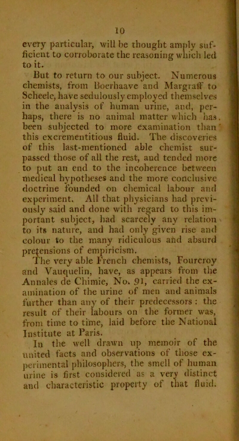 every particular, will be thought amply suf- ficient to corroborate the reasoning which led to it. Cut to return to our subject. Numerous chemists, from Boerhaave and Margraff to Scheelc, have sedulously employed themselves in the analysis of human urine, and, per- haps, there is no animal matter which has. been subjected to more examination than' this excrementitious fluid. The discoveries of this last-mentioned able chemist sur- passed those of all the rest, aud tended more to put an end to the incoherence between medical hypotheses and the more conclusive doctrine founded on chemical labour and experiment. All that physicians had previ- ously said and done with regard to this im- portant subject, had scarcely any relation to its nature, and had only given rise and colour to the many ridiculous and absurd prehensions of empiricism. The very able French chemists, Fourcroy and Vauquelin, have, as appears from the Annales de Chimie, No. 91, carried the ex- amination of the urine of men and animals further than any of their predecessors : the result of their labours on the former was, from time to time, laid before the National Institute at Paris. In the well drawn up memoir of the united facts and observations of those ex- perimental philosophers, the smell of human urine is first considered as a very distinct and characteristic property of that fluid.