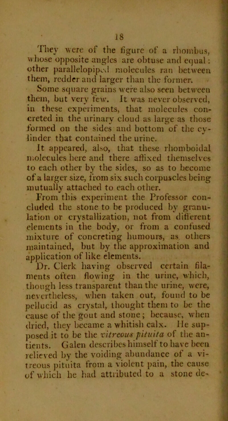 They were of the figure of a rhombus, whose opposite angles are obtuse and equal; other parallelopipcd molecules ran between them, redder and larger than the former. Some square grains were also seen between them, but very few. It was never observed, in these experiments, that molecules con- creted in the urinary cloud as large as those formed on the sides and bottom of the cy- linder that contained the urine. It appeared, also, that these rhomboidal molecules here and there affixed themselves to each other by the sides, so as to become of a larger size, from six such corpuscles being mutually attached to each other. From this experiment the Professor con- cluded the stone to be produced by granu- lation or crystallization, not from different elements in the body, or from a confused mixture of concreting humours, as others maintained, but by the approximation and application of like elements. Dr. Clerk having observed certain fila- ments often flowing in the urine, which, though less transparent than the urine, were, nevertheless, when taken out, found to be pellucid as crystal, thought them to be the cause of the gout and stone; because, when dried, they became a whitish calx, lie sup- posed it to be the vitreous pituita of the an- tients. Galen describes himself to have been relieved by the voiding abundance of a vi- treous pituita from a violent pain, the cause of which he had attributed to a stone de-