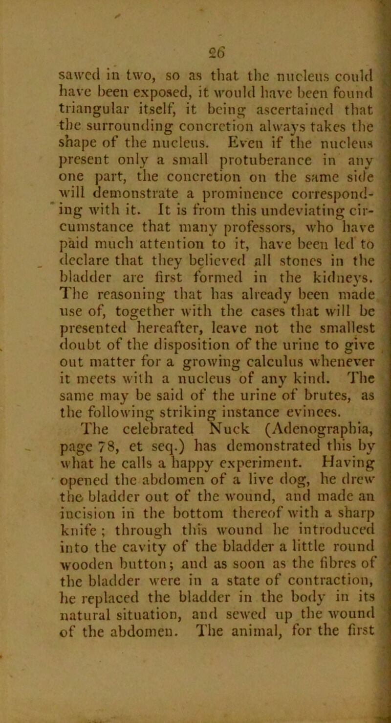 sawed in two, so as that the nucleus could have been exposed, it would have been found triangular itself, it being ascertained that the surrounding concretion always takes the shape of the nucleus. Even if the nucleus present only a small protuberance in any one part, the concretion on the same side will demonstrate a prominence correspond- ing with it. It is from this undeviating cir- cumstance that many professors, who have paid much attention to it, have been led to declare that they believed all stones in the bladder are first formed in the kidneys. The reasoning that has already been made use of, together with the cases that will be presented hereafter, leave not the smallest doubt of the disposition of the urine to give out matter for a growing calculus whenever it meets with a nucleus of any kind. The same may be said of the urine of brutes, as the following striking instance evinces. The celebrated Nuck (Adenograpbia, page 78, et seq.) has demonstrated this by what he calls a happy experiment. Having opened the abdomen of a live dog, he drew the- bladder out of the wound, and made an incision in the bottom thereof with a sharp knife ; through tins wound he introduced into the cavity of the bladder a little round •wooden button; and as soon as the fibres of the bladder were in a state of contraction, lie replaced the bladder in the body in its natural situation, and sewed up the wound of the abdomen. The animal, for the first