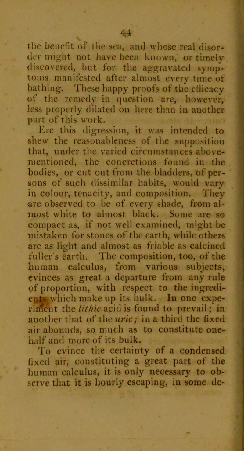 the benefit of the sea, and whose real disor- der might not have been known, or timely discovered, but for the aggravated symp- toms manifested after almost every time of bathing. These happy proofs of the efficacy of the remedy in question are, however, less properly dilated on here than in another part of this work. Ere this digression, it was intended to shew the reasonableness of the supposition that, under the varied circumstances above- mentioned, the concretions found in the bodies, or cut out from the bladders, of per- sons of such dissimilar habits, would vary in colour, tenacity, and composition. They are observed to be of every shade, from al- most white to almost black. Some are so compact as, if not well examined, might be mistaken for stones of the earth, while others are as light and almost as friable as calcined fuller's earth. The composition, too, of the human calculus, from various subjects, evinces as great a departure from any rule of proportion, with respect to the ingredi- cijtsjwhich make up its bulk. In one expe- riment the lit hie acid is found to prevail; in another that of the uric; in a third the fixed air abounds, so much as to constitute one- half and more of its bulk. To evince the certainty of a condensed fixed air, constituting a great part of the human calculus, it is only necessary to ob- serve that it is hourly escaping, in some de-