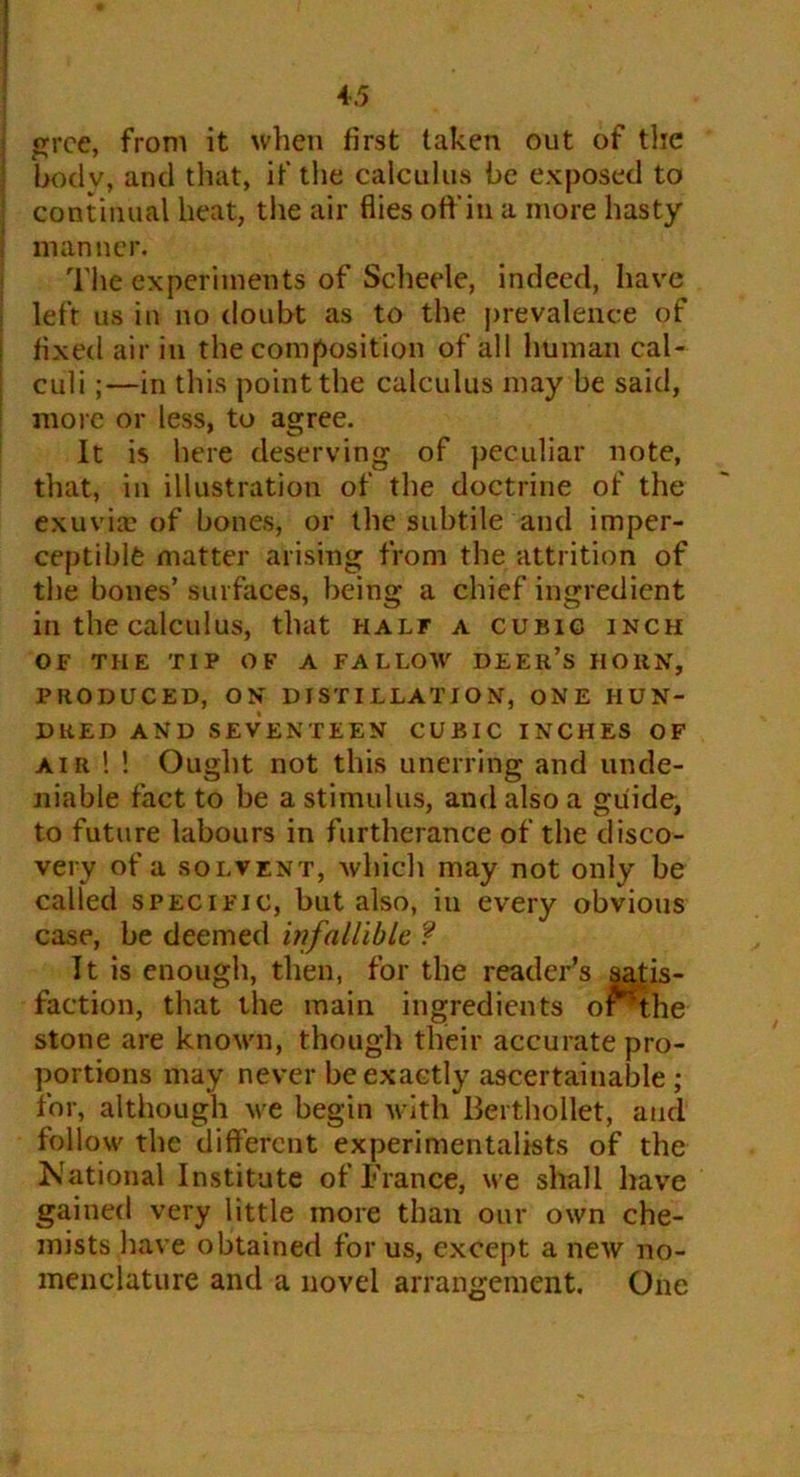 grce, from it when first taken out of the bodv, and that, if the calculus be exposed to continual heat, the air flies off in a more hasty manner. The experiments of Scheele, indeed, have left us in no doubt as to the prevalence of fixed air in the composition of all human cal- culi ;—in this point the calculus may be said, more or less, to agree. It is here deserving of peculiar note, that, in illustration of the doctrine of the exuviae of bones, or the subtile and imper- ceptible matter arising from the attrition of the bones’ surfaces, being a chief ingredient in the calculus, that half a cubic inch OF THE TIP OF A FALLOW DEER’S HORN, PRODUCED, ON DI ST I LLATIO N, ONE HUN- DRED AND SEVENTEEN CUBIC INCHES OF air ! ! Ought not this unerring and unde- niable fact to be a stimulus, and also a guide, to future labours in furtherance of the disco- very of a solvent, which may not only be called specific, but also, iu every obvious case, be deemed infallible ? It is enough, then, for the reader’s satis- faction, that the main ingredients oi^the stone are known, though their accurate pro- portions may never be exactly ascertainable ; for, although we begin with Berthollet, and follow the different experimentalists of the National Institute of France, we shall have gained very little more than our own che- mists have obtained for us, except a new no- menclature and a novel arrangement. One