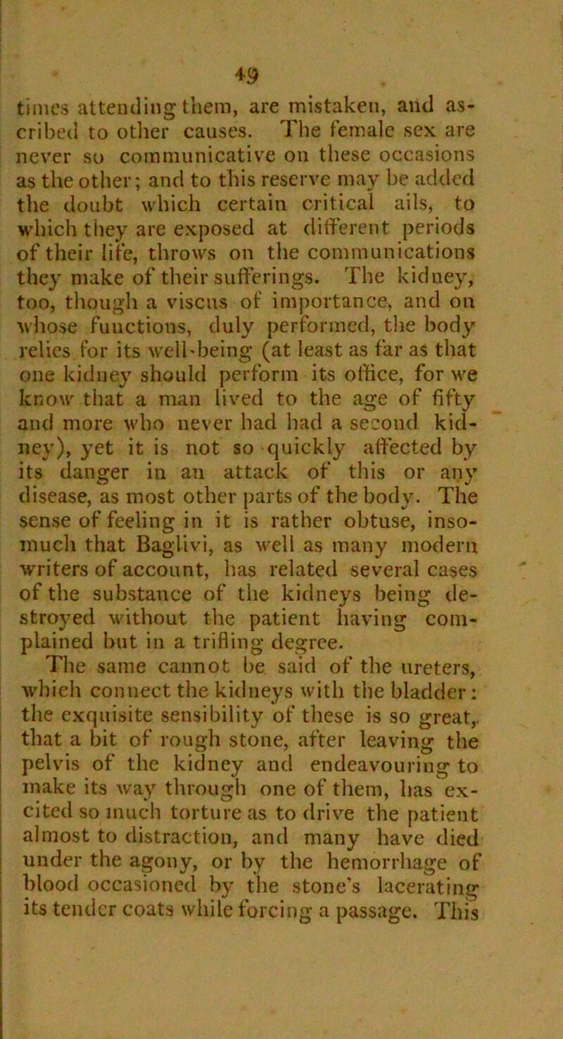 times attending them, are mistaken, anti as- cribed to otlier causes. The female sex are never so communicative on these occasions as the other; and to this reserve may be added the doubt which certain critical ails, to which they are exposed at different periods of their life, throws on the communications they make of their sufferings. The kidney, too, though a viscus of importance, and on whose functions, duly performed, the body relies for its well-being (at least as far as that one kidney should perform its office, for we know that a man lived to the age of fifty and more who never had had a second, kid- ney), yet it is not so quickly affected by its danger in an attack of this or any disease, as most other parts of the body. The sense of feeling in it is rather obtuse, inso- much that Baglivi, as well as many modern writers of account, has related several cases of the substance of the kidneys being de- stroyed without the patient having com- plained but in a trifling degree. The same cannot be said of the ureters, which connect the kidneys with the bladder: the exquisite sensibility of these is so great,, that a bit of rough stone, after leaving the pelvis of the kidney and endeavouring to make its way through one of them, has ex- cited so much torture as to drive the patient almost to distraction, and many have died under the agony, or by the hemorrhage of blood occasioned by the stone’s lacerating its tender coats while forcing a passage. This