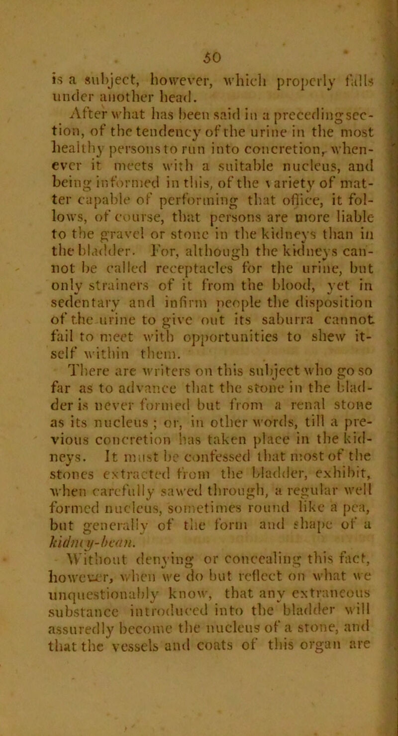 is a subject, however, which properly falls under another head. After what has been said in a precedingsec- tion, of the tendency of the urine in the most healthy persousto run into concretion,when- ever it meets with a suitable nucleus, and being informed in this, of the \ ariety of mat- ter capable of performing that office, it fol- lows, of course, that persons are more liable to the gravel or stone in the kidneys than in the bladder. For, although the kidneys can- not be called receptacles for the urine, but only strainers of it from the blood, vet in sedentary and infirm people the disposition of the urine to give out its saburra cannot fail to meet with opportunities to shew it- self within them. There are writers on this subject who go so far as to advance that the stone in the blad- der is never formed but from a renal stone as its nucleus ; or, in other words, till a pre- vious concretion has taken place in the kid- neys. It must be confessed that most of the stones extracted from the bladder, exhibit, when carefully sawed through, a regular well formed nucleus, sometimes round like a pea, but generally of the form and shape of a k idmy-bcan. Without denying or concealing this fact, however, when we do but reflect on what we unquestionably know, that any extraneous substance introduced into the bladder will assuredly become the nucleus of a stone, and that the vessels and coats of this organ are