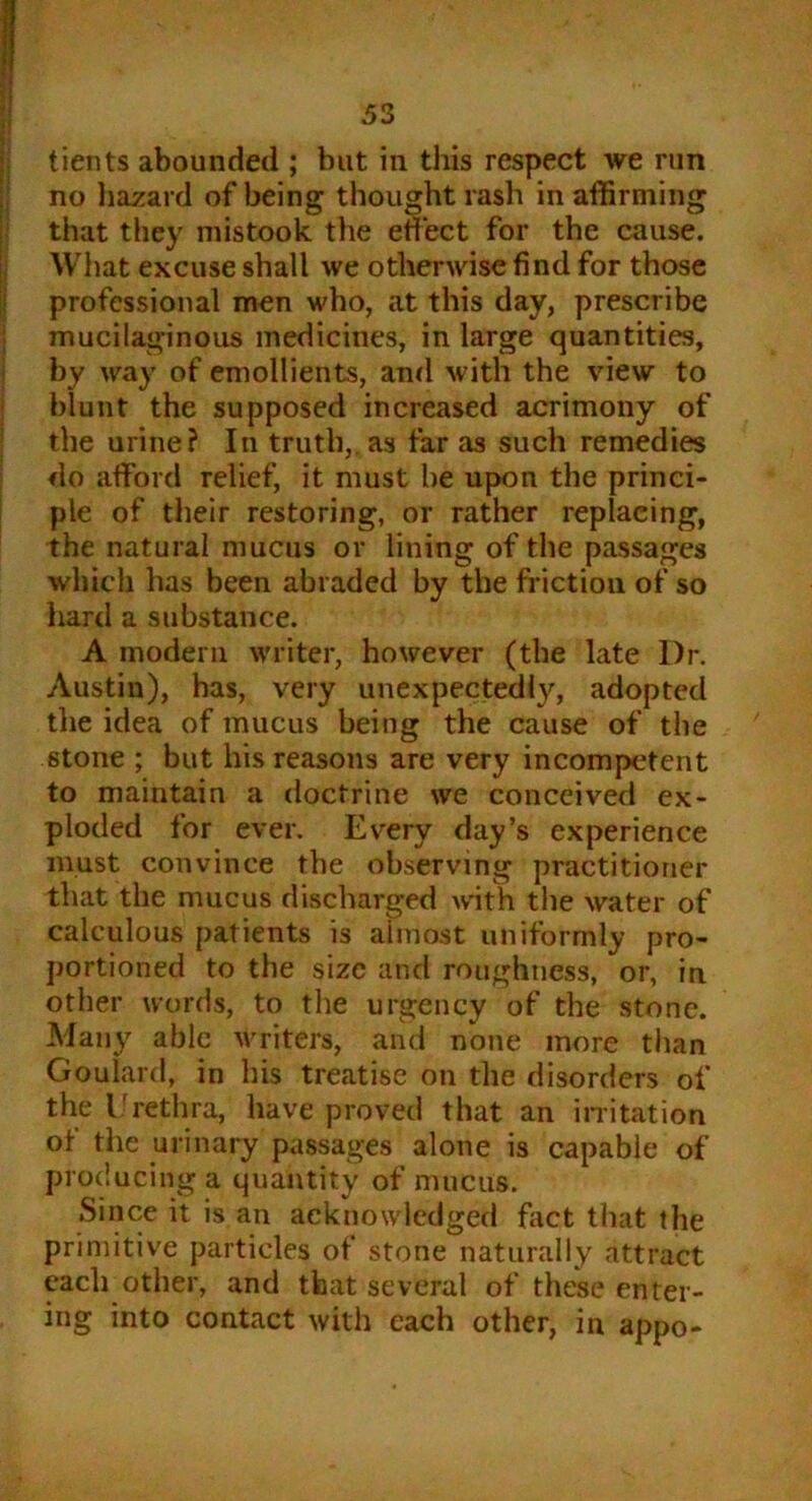 no hazard of being thought rash in affirming that they mistook the effect for the cause. What excuse shall we otherwise find for those professional men who, at this day, prescribe mucilaginous medicines, in large quantities, by way of emollients, and with the view to blunt the supposed increased acrimony of the urine? In truth, as far as such remedies do afford relief, it must be upon the princi- ple of their restoring, or rather replacing, the natural mucus or lining of the passages which has been abraded by the friction of so hard a substance. A modern writer, however (the late Dr. Austin), has, very unexpectedly, adopted the idea of mucus being the cause of the stone ; but his reasons are very incompetent to maintain a doctrine we conceived ex- ploded for ever. Every day’s experience must convince the observing practitioner that the mucus discharged with the water of calculous patients is almost uniformly pro- portioned to the size and roughness, or, in other words, to the urgency of the stone. Many able writers, and none more than Goulard, in his treatise on the disorders of the Urethra, have proved that an irritation ot the urinary passages alone is capable of producing a quantity of mucus. Since it is an acknowledged fact that the primitive particles of stone naturally attract each other, and that several of these enter- ing into contact with each other, in appo-