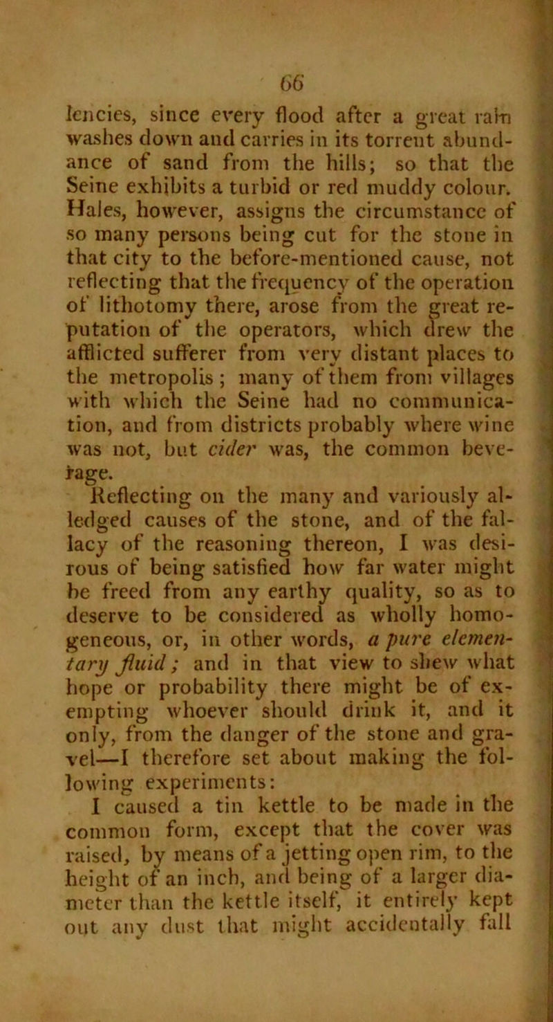 lencies, since every flood after a great ram washes down and carries in its torrent abund- ance of sand from the hills; so that the Seine exhibits a turbid or red muddy colour. Hales, however, assigns the circumstance of so many persons being cut for the stone in that city to the before-mentioned cause, not reflecting that the frequency of the operation of lithotomy there, arose from the great re- putation of the operators, which drew the afflicted sufferer from very distant places to the metropolis; many of them from villages with which the Seine had no communica- tion, and from districts probably where wine was not, but cider was, the common beve- rage. Reflecting on the many and variously al- ledged causes of the stone, and of the fal- lacy of the reasoning thereon, I was desi- rous of being satisfied how far water might he freed from any earthy quality, so as to deserve to be considered as wholly homo- geneous, or, in other words, a pure elemen- tary fluid; and in that view to shew what hope or probability there might be of ex- empting whoever should drink it, and it only, from the danger of the stone and gra- vel—I therefore set about making the fol- lowing experiments: I caused a tin kettle to be made in the common form, except that the cover was raised, by means of a jetting open rim, to the height of an inch, and being of a larger dia- meter than the kettle itself, it entirely kept out any dust that might accidentally hill