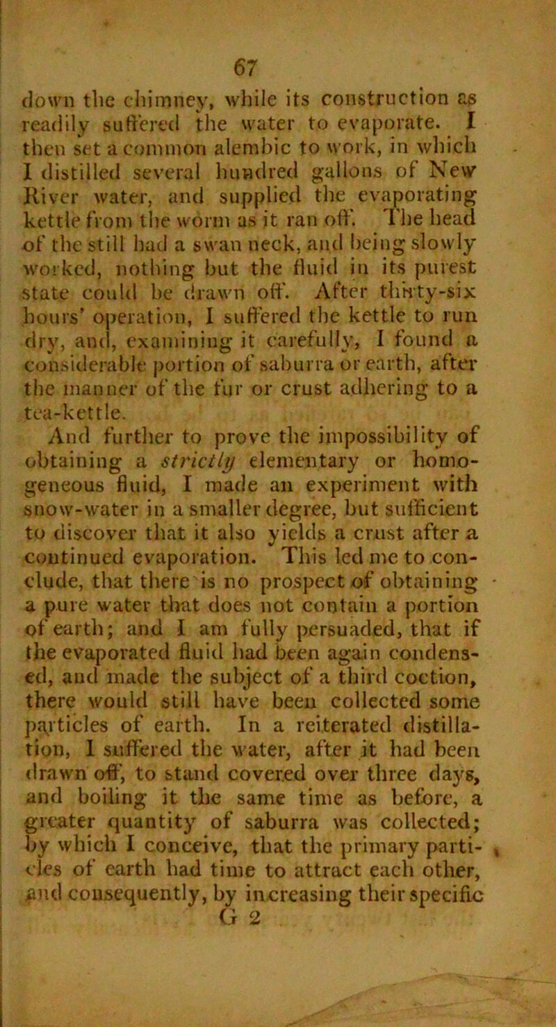 down the chimney, while its construction as readily suffered the water to evaporate. I then set a common alembic to work, in which I distilled several hundred gallons ot New River water, and supplied the evaporating kettle from the worm as it ran oft'. The head of the still had a swan neck, and being slowly worked, nothing but the fluid in its purest state could be drawn oft'. After thirty-six hours’ operation, I suffered the kettle to run dry, and, examining it carefully, I found a considerable portion of sahurra or earth, after the manner of the fur or crust adhering to a tea-kettle. And further to prove the impossibility of obtaining a strictly elementary or homo- geneous fluid, 1 made an experiment with snow-water in a smaller degree, but sufficient to discover that it also yields a crust after a continued evaporation. This led me to con- clude, that there is no prospect of obtaining a pure water that does not contain a portion of earth; and I am fully persuaded, that if the evaporated fluid had been again condens- ed, and made the subject of a third coction, there would still have been collected some particles of earth. In a reiterated distilla- tion, 1 suffered the water, after it had been drawn oft', to stand covered over three days, and boiling it the same time as before, a greater quantity of saburra was collected; by which I conceive, that the primary parti- cles of earth had time to attract each other, .and consequently, by increasing their specific G 2