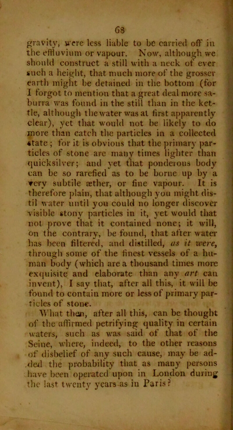 the effluvium or vapour. Now, although we should construct a still with a neck of ever such a height, that much more of the grosser earth might be detained in the bottom (for I forgot to mention that a great deal more sa- burra was found in the still than in the ket- tle, although the water was at first apparently clear), yet that would not be likely to do more than catch the particles in a collected state ; for it is obvious that the primary par- ticles of stone are many times lighter than quicksilver; and yet that ponderous body can be so rarefied as to be borne up by a ▼ery subtile tether, or fine vapour. It is therefore plain, that although you might dis- til water until you could no longer discover visible stony particles in it, yet would that not prove that it contained none; it will, on the contrary, be found, that after water' has been filtered, and distilled, as it were, through some of the finest vessels of a hu- man body (which area thousand times more exquisite and elaborate than any art can invent), I say that, after all this, it will be found to contain more or less of primary par- ticles of stone. What than, after all this, can be thought of the affirmed petrifying quality in certain waters, such as was said of that of the Seine, where, indeed, to the other reasons of disbelief of any such cause, may be ad- ded the probability that as many persons have been operated upon in London during the last twenty years as in Paris?