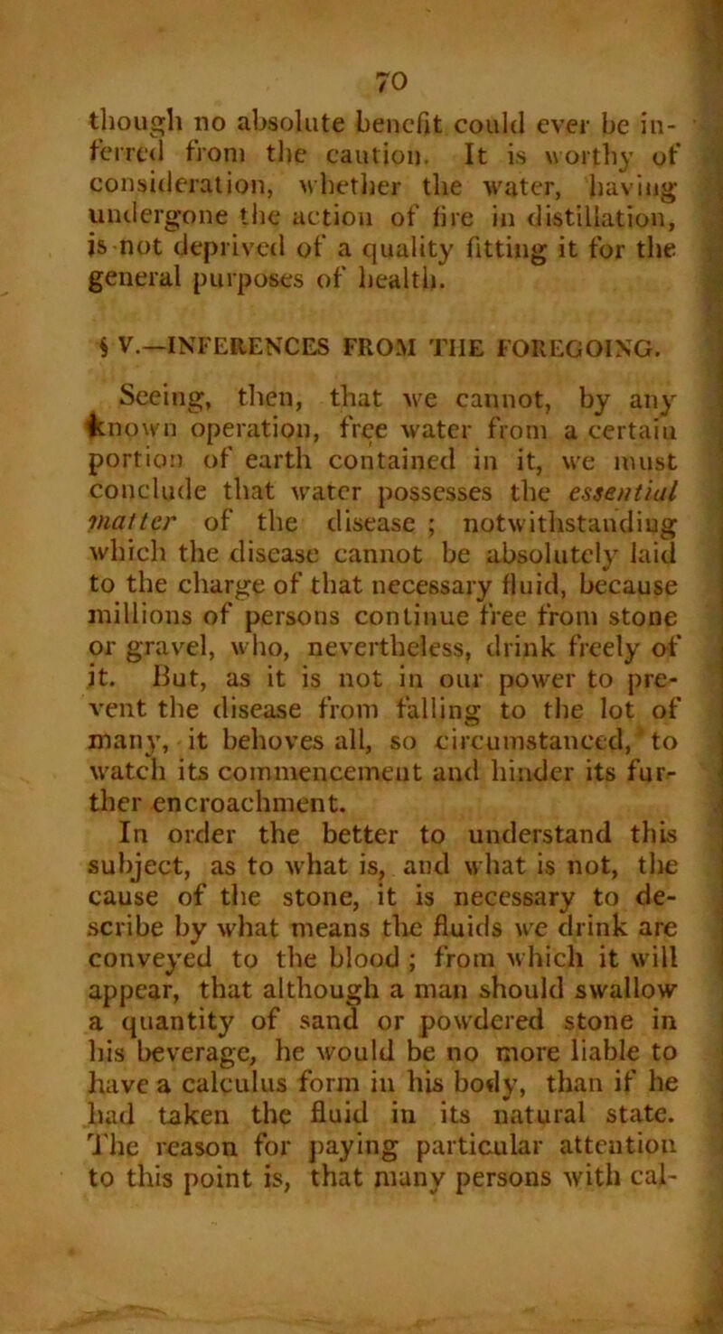 7° though no absolute benefit could ever be in- • ferred from the eaution. It is worthy of consideration, whether the water, having- undergone the action of tire in distillation, is not deprived of a quality fitting it for the general purposes of health. § V.—INFERENCES FROM THE FOREGOING. Seeing, then, that we cannot, by any known operation, free water from a certaiu portion of earth contained in it, we must conclude that water possesses the essential matter of the disease ; notwithstanding which the disease cannot be absolutely laid to the charge of that necessary fluid, because millions of persons continue free from stone or gravel, who, nevertheless, drink freely of it. But, as it is not in our power to pre- vent the disease from falling to the lot of many, it behoves all, so circumstanced, ’ to watch its commencement and hinder its fur- ther encroachment. In order the better to understand this subject, as to what is, and what is not, the cause of the stone, it is necessary to de- scribe by what means the fluids we drink are conveyed to the blood ; from which it will appear, that although a man should swallow a quantity of sand or powdered stone in his beverage, he would be no more liable to have a calculus form in his body, than if he had taken the fluid in its natural state. The reason for paying particular attention to this point is, that many persons with cal-