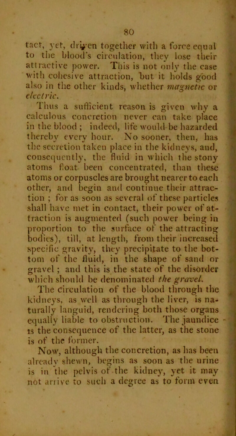 tact, yet, driven together with a force equal to the blood’s circulation, they lose their attractive power. This is not only the case with cohesive attraction, but it holds good also in the other kinds, whether magnetic or electric. Thus a suflicient reason is given why a calculous concretion never can take place in the blood ; indeed, life would be hazarded thereby every hour. No sooner, then, has the secretion taken place in the kidneys, and, consequently, the fluid in which the stony atoms float been concentrated, than these atoms or corpuscles are brought nearer to each other, and begin and continue their attrac- tion ; for as soon as several of these particles shall have met in contact, their power of at- traction is augmented (such power being in proportion to the surface of the attracting bodies), till, at length, from their increased specific gravity, they precipitate to the bot- tom of the fluid, in the shape of sand or gravel; and this is the state of the disorder which should be denominated the gravel. The Circulation of the blood through the kidneys, as well as through the liver, is na- turally languid, rendering both those organs equally liable to obstruction. The jaundice is the consequence of the latter, as the stone is of the former. Now, although the concretion, as has been already shewn, begins as soon as the urine is in the pelvis of the kidney, yet it may not arrive to such a degree as to form even