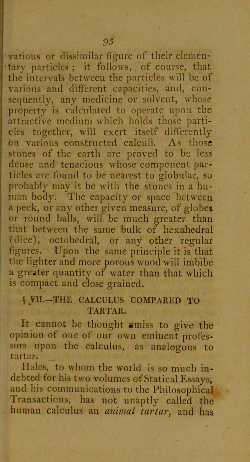 various or dissimilar figure of their elemen- tary particles ; it follows, of course, that the intervals between the particles will he of various and different capacities, and, con- sequently, any medicine or solvent, whose property is calculated to operate upon the attractive medium which holds those parti- cles together, will exert itself differently on various constructed calculi. As those stones of the earth are proved to be les3 dense and tenacious whose component par- ticles are found to be nearest to globular, so probably may it be with the stones in a hu- man body. The capacity or space between, a peck, or any other given measure, of globes or round balls, will be much greater than that between the same bulk of hcxahedral (dice), octahedral, or any other regular figures. Upon the same principle it is that the lighter and more porous wood will imbibe a greater quantity of water than that which is compact and close grained. § V1I.-THE CALCULUS COMPARED TO TARTAR. It cannot be thought amiss to give the opinion of one of our own eminent profes- sors upon the calculus, as analogous to tartar. Hales, to whom the world is so much in- debted for his two volumes of Statical Essays, and. his communications to the Philosophical Transactions, has not unaptly called the human calculus an animal tartar, and has