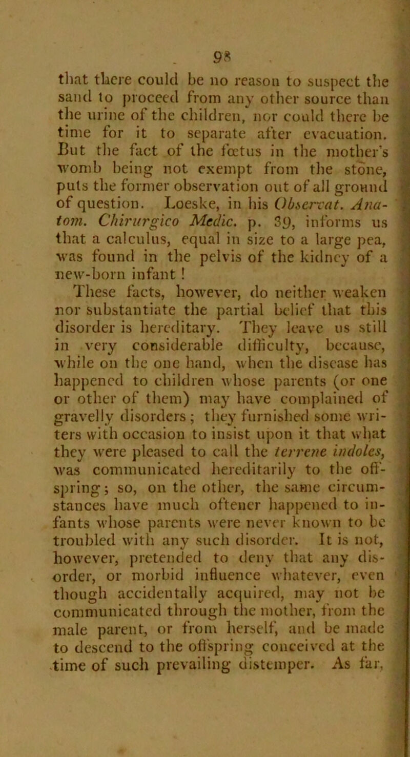 that there could be no reason to suspect the sand to proceed from any other source than the urine of the children, nor could there he time for it to separate after evacuation. But the fact of the foetus in the mother’s womb being not exempt from the stone, puts the former observation out of all ground of question. Loeske, in his Obserrat. Ana- tom. Chirurgico Medic, p. 3q, informs us that a calculus, equal in size to a large pea, was found in the pelvis of the kidney of a new-born infant ! These facts, however, do neither weaken nor substantiate the partial belief that this disorder is hereditary. They leave us still in very considerable difficulty, because, while on the one hand, when the disease has happened to children whose parents (or one or other of them) may have complained of gravelly disorders ; they furnished some wri- ters with occasion to insist upon it that what they were pleased to call the terrene indoles, was communicated hereditarily to the off- spring ; so, on the other, the same circum- stances have much ofteacr happened to in- fants whose parents were never known to be troubled with any such disorder. It is not, however, pretended to deny that any dis- order, or morbid influence whatever, even though accidentally acquired, may not be communicated through the mother, from the male parent, or from herself, and be made to descend to the offspring conceived at the -time of sucli prevailing distemper. As far.