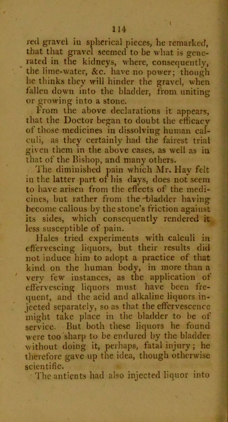 / 114 ml gravel iu spherical pieces, he remarked, that that gravel seemed to be what is gene- rated in the kidneys, where, consequently* the lime-water, See. have no power; though he thinks they will hinder the gravel, when fallen down into the bladder, from uniting or growing into a stone. From the above declarations it appears, that the Doctor began to doubt the efficacy of those medicines in dissolving human cal- culi, as they certainly had the fairest trial given them in the above cases, as well as in that of the Bishop, and many others. The diminished pain which Mr. Hay felt in the latter part of his days, does not seem to have arisen from the effects of the medi- cines, but rather from the bladder having become callous by the stone’s friction against its sides, which consequently rendered it less susceptible of pain. Hales tried experiments with calculi in effervescing liquors, but their results did not induce him to adopt a practice of that kind on the human body, in more than a ' very few instances, as the application of effervescing liquors must have been fre- quent, and the acid and alkaline liquors in- jected separately, so as that the effervescence might take place in the bladder to be of service. But both these liquors he found were too sharp to be endured by the bladder without doing it, perhaps, fatal injury; he therefore gave up the idea, though otherwise scientific. The antients had also injected liquor into