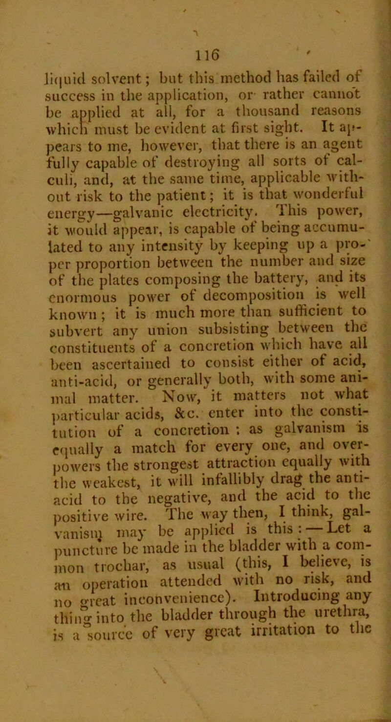 liquid solvent; but this method has failed of success in the application, or rather cannot be applied at all, for a thousand reasons which must be evident at first sight. It ap- pears to me, however, that there is an agent fully capable of destroying all sorts ot cal- culi, and, at the same time, applicable with- out risk to the patient; it is that wonderful energy—galvanic electricity. This power, it would appear, is capable of being accumu- lated to any intensity by keeping up a pro- per proportion between the number and size of the plates composing the battery, and its enormous power of decomposition is well known ; it is much more than sufficient to subvert any union subsisting between the constituents of a concretion which have all been ascertained to consist either of acid, anti-acid, or generally both, with some ani- mal matter. Now, it matters not what particular acids, &c. enter into the consti- tution of a concretion ; as galvanism is equally a match for every one, and over- powers the strongest attraction equally with the weakest, it will infallibly drag the anti- acid to the negative, and the acid to the positive wire. The way then, I think, gal- vanisiq may be applied is this. Let a puncture be made in the bladder with a com- mon trochar, as usual (this, I believe, is an operation attended with no risk, and no threat inconvenience). Introducing any thinw into the bladder through the urethra, is a “source of very great irritation to the