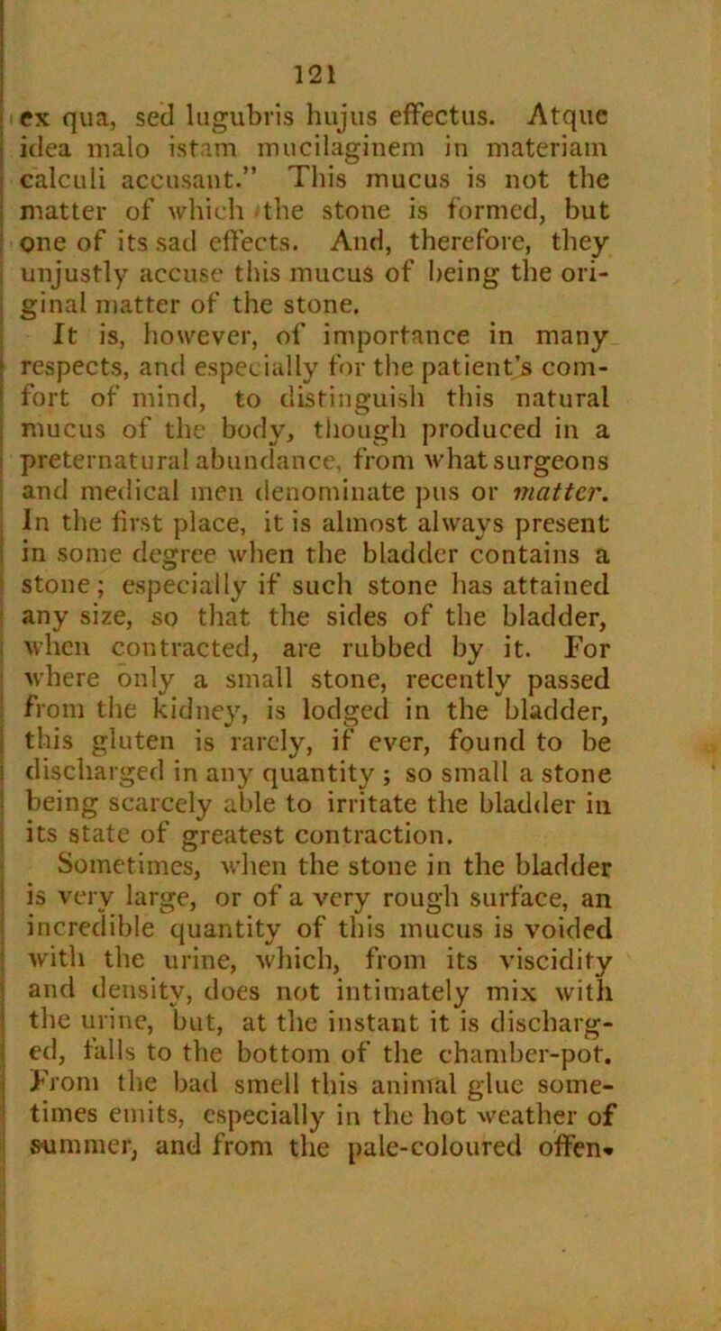 ex qua, sed lugubris hujus effectus. Atquc idea malo istam mucilaginem in materiam calculi accusant.” This mucus is not the matter of which the stone is formed, but one of its sad effects. And, therefore, they unjustly accuse tins mucus of being the ori- ginal matter of the stone. It is, however, of importance in many ! respects, and especially for the patient s com- ! fort of mind, to distinguish this natural i mucus of the body, though produced in a preternatural abundance, from what surgeons and medical men denominate pus or matter. In the first place, it is almost always present : in some degree when the bladder contains a stone; especially if such stone has attained any size, sq that the sides of the bladder, when contracted, are rubbed by it. For where only a small stone, recently passed from the kidney, is lodged in the bladder, this gluten is rarely, if ever, found to be discharged in any quantity ; so small a stone being scarcely able to irritate the bladder in its state of greatest contraction. Sometimes, when the stone in the bladder is very large, or of a very rough surface, an incredible quantity of this mucus is voided with the urine, which, from its viscidity and density, does not intimately mix with the urine, but, at the instant it is discharg- ed, tails to the bottom of the chamber-pot. From the bad smell this animal glue some- times emits, especially in the hot weather of summer, and from the pale-coloured offen*