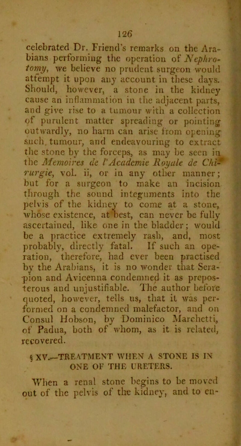 celebrated Dr. Friend’s remarks on the Ara- bians performing the operation of Nephro- tomy, we believe no prudent surgeon would attempt it upon any account in these days. Should, however, a stone in the kidney cause an inflammation in the adjacent parts, and give rise to a tumour with a collection of purulent matter spreading or pointing outwardly, no harm can arise from opening such, tumour, and endeavouring to extract the stone by the forceps, as may be seen in the Memoirts de V Academie Royule de Chi* rurgie, vol. ii, or in any other manner; but for a surgeon to make an incision through the sound integuments into the pelvis of the kidney to come at a stone, whose existence, at best, can never be fully ascertained, like one in the bladder; would be a practice extremely rash, and, most probably, directly fatal. If such an ope- ration, therefore, had ever been practised by the Arabians, it is no wonder that Sera- -pion and Avicenna condemned it as prepos- terous and unjustifiable. The author before quoted, however, tells us, that it was per- formed on a condemned malefactor, and on Consul Hobson, by Dominico Marchetti, of Padua, both of whom, as it is related, recovered. § xv.—treatment when a stone is in ONE OF THE URETERS. When a renal stone begins to be moved out of the pelvis of the kidney, and to en-