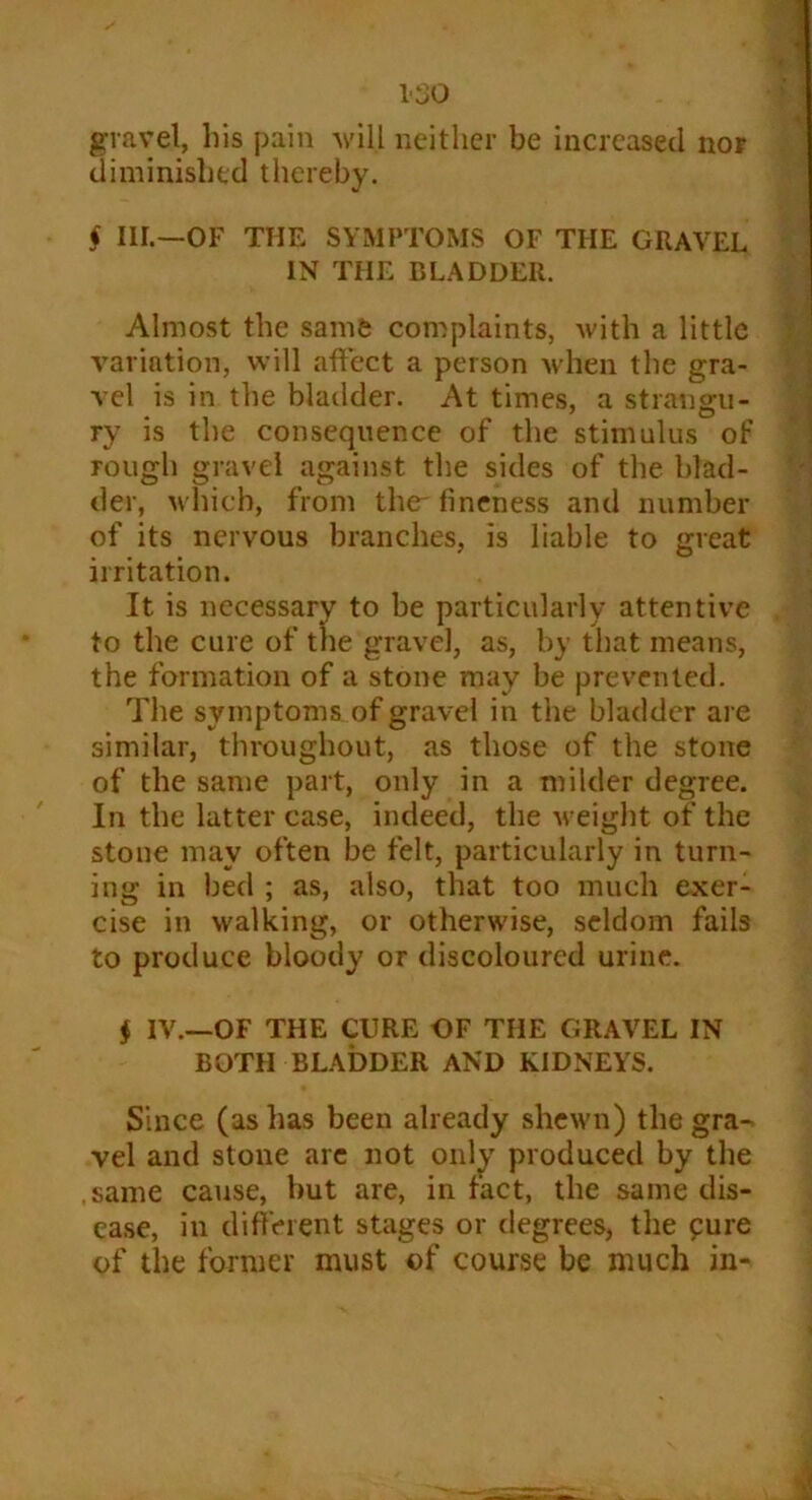 gravel, his pain will neither be increased nor diminished thereby. § HI.—OF THE SYMPTOMS OF THE GRAVEL IN THE BLADDER. Almost the same complaints, with a little variation, will affect a person when the gra- vel is in the bladder. At times, a strangu- ry is the consequence of the stimulus of rough gravel against the sides of the blad- der, which, from the-fineness and number of its nervous branches, is liable to great irritation. It is necessary to be particularly attentive to the cure of the gravel, as, by that means, the formation of a stone may be prevented. The symptoms of gravel in the bladder are similar, throughout, as those of the stone of the same part, only in a milder degree. In the latter case, indeed, the weight of the stone may often be felt, particularly in turn- ing in bed ; as, also, that too much exer- cise in walking, or otherwise, seldom fails to produce bloody or discoloured urine. $ IV.—OF THE CURE OF THE GRAVEL IN BOTH BLADDER AND KIDNEYS. Since (as has been already shewn) the gra-> vel and stone arc not only produced by the .same cause, but are, in fact, the same dis- ease, in different stages or degrees, the £ure of the former must of course be much in-