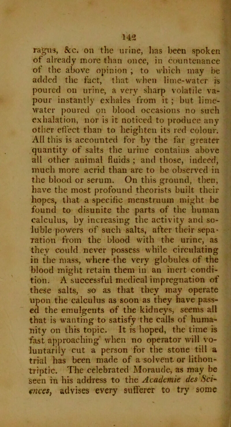 ragivs, &c. on the urine, lias been spoken of already more than once, in countenance of the above opinion ; to which may be added the fact, that when lime-water is poured on urine, a very sharp volatile va- pour instantly exhales from it; but lime- M’ater poured on blood occasions no such exhalation, nor is it noticed to produce any other effect than to heighten its red colour. All this is accounted for by the far greater quantity of salts the urine contains above all other animal fluids ; and those, indeed, much more acrid than are to be observed in the blood or serum. On this ground, then, have the most profound theorists built their hopes, that a specific menstruum might be found to disunite the parts of the human calculus, by increasing the activity and so- luble powers of such salts, after their sepa- ration from the blood with the urine, as they could never possess while circulating in the mass, where the very globules of the blood might retain them in an inert condi- tion. A successful medical impregnation of these salts, so as that they may operate upon the calculus as soon as they have pass- ed the emulgents of the kidneys, seems all that is wanting to satisfy the calls of huma- nity on this topic. It is hoped, the time is fast approaching4 when no operator will vo- luntarily cut a person for the stone till a trial has been made of a solvent or lithon- triptic. The celebrated Moraude, as may be seen in his address to the Academic dcs Sci- gnees, advises every sufferer to try some