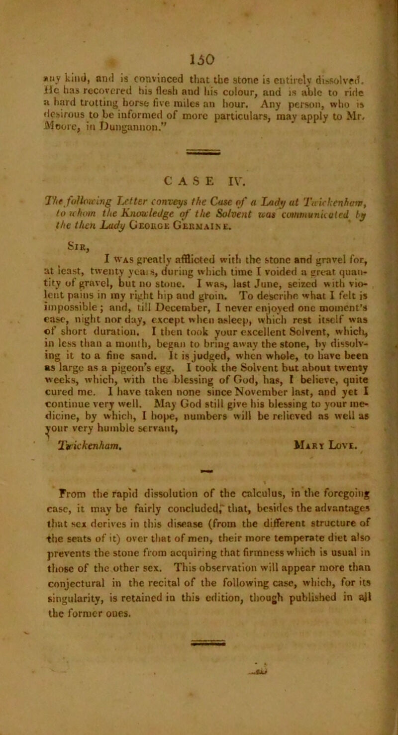 *uy kind, and is convinced that the stone is entirely dissolved. He has recovered his flesh and his colour, and is able to ride a hard trotting horse five miles an hour. Any person, who is desirous to be informed of more particulars, may apply to Mr, Moore, in Dungannon.” CASE IV. The following Letter conveys the Case of a Lady ut Twickenham, to whom the Knowledge of the Solvent ivas communicated by the that Lady George Germaine. Sir, I was greatly afflicted with the stone and gravel for, at least, twenty ycais, during which lime I voided a great quan- tity of gravel, but no stone. I was, last June, seized with vio- lent pains in my right hip and groin. To describe what I felt is impossible ; and, till December, I never enjoyed one moment’s ease, night nor day, except when asleep, which rest itself was of short duration. I then took your excellent Solvent, which, in less than a mouth, began to bring away the stone, by dissolv- ing it to a fine sand. It is judged, when whole, to have been as large as a pigeon’s egg. I took the Solvent but about twenty w eeks, which, with the blessing of God, lias, I believe, quite cured me. I have taken none since November last, and yet I continue very well. May God still give bis blessing to your me- dicine, by which, I hope, numbers will be relieved as well as ^our very humble servant, Twickenham. Mary Love. From the rapid dissolution of the calculus, in the foregoing case, it may be fairly concluded,' that, besides the advantages that sex derives in this disease (from the different structure of the seats of it) over that of men, their more temperate diet also prevents the stone from acquiring that firmness which is usual in those of the other sex. This observation will appear more than conjectural in the recital of the following case, which, for its singularity, is retained in this edition, though published in ail the former oues.