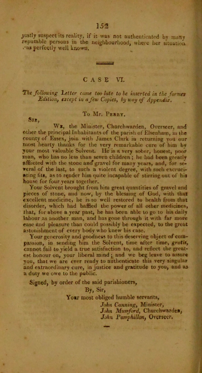 justly suspect its reality, if it was not authenticated by many reputable persons in the neighbourhood, where her situation .• as perfectly well known. CASE VT. The following Letter curne too lute to be inserted in the formes Edition, except in a few Copies, bp way of Appendix. To Mr. Perry. Sir, . W*, the Minister, Churchwarden, Overseer, and other the principal Inhabitants of the parish of Elsenham, in the county of Essex, join with James Clark in returning you our most hearty thanks for the very remarkable cure of him by your most valuable Solvent. lie is a very sober, honest, poor man, who has no less than seven children ; he had been greatly afflicted with the stone antf gravel for many years, and, for se- veral of the last, to such a violent degree, with such excruci- ating fit*, as to render him quite incapable of stirring out of hi* house for four years together. Your Solvent brought from him great quantities of gravel and pieces of stone, and now, by the blessing of God, with that excellent medicine, he is so well restored to lmalth from that disorder, which had baffled the power of all other medicines, that, for above a year past, he has been able to go to his daily labour as another man, and has gone through it with far more ease and pleasure than could possibly be expected, to the great astonishment of every body who knew his case. Your generosity and goodness to this deserving object of com- passion, in sending him the Solvent, time alter time, gratis, cannot fail to yield a true satisfaction to, and reflect the great- est honour on, your liberal mind j, and we beg leave to assure you, that we are ever ready to authenticate this very singular and extraordinary cure, injustice and gratitude to you, and as a duty we owe to the public. Signed, by order of the said parishioners. By, Sir, Yo«r most obliged humble servants, John Canning, Minister, John Mumford, Churchwarden, John Pamphillon, Overseer,