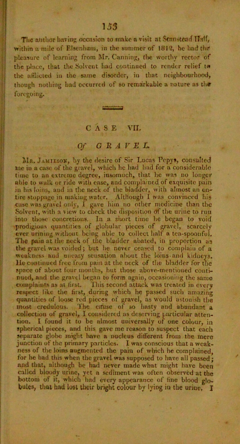 TliC author having occasion to make a visit at Stan stead Half, within a mile of Elsenham, in the summer of 1812, he had the pleasure of learning from Mr. Canning, (lie worthy rector of the place, that the Solvent had continued to render relief to the afflicted in the same disorder, in that neighbourhood, though nothing had occurred of so remarkable a nature as the foregoing. ' CASE VII. Of GRAVEL Mn. Jamiesox, by the desire of Sir Lucas Pepys, consulted me in a case of the gravel, which lie had had for a considerable time to an extreme degree, insomuch, that he was no longer able to walk or ride with ease, and complained of exquisite pain in his loins, and in the neck of the bladder, with almost an en- tire stoppage in making water. Although I was convinced bis Case was gravel only, I gave him no other medicine than the Solvent, with a view to check the disposition df the urine to run into those concretions. In a short time lie began to void prodigious quantities of globular pieces of gravel, scarcely ever urining without being able to collect half a tea-spoonful. The pain at the neck of the bladder abated, in proportion as the gravel was voided; but he never ceased to complain of a weakness and uneasy seusation about the loins-and kidneys, lie continued free from pain at the neck of the bladder for the space of about four mouths, but those above-mentioned conti- nued, and the gravel began to form again, occasioning the same complaints as at first. This second attack was treated in every respect like the first, during which lie passed such amazing quantities of loose red pieces of gravel, as would astonish the most credulous. The cause of so hasty and abundant a collection of gravel, I considered as deserving particular atten- tion. I found it to be almost universally or one colour, in spherical pieces, and this gave me reason to suspect that each separate globe might have a nucleus different from the mere junction of the primary particles. I was conscious that a weak- ness of the loins augmented the pain of winch he complained, for he had this when the gravel was supposed to have all passed; and that, although he had never made what might have been called bloody urine, yet a sediment was often observed at the bottom of it, which had every appearance of fine blood glo- bules, that had lost their bright colour by lying in the urine. I