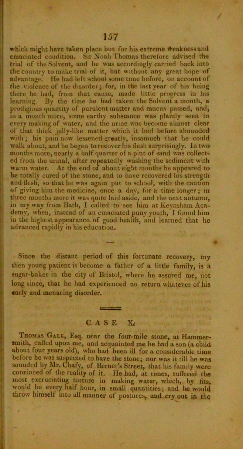 which might have taken place but for his extreme Weakness and emaciated condition. Sir Noah Thomas therefore advised the trial of the Solvent, and he was accordingly carried back into the country to make trial of it, but without any great hope of advantage. lie had left school some tune before, on account of the violence of the disorder; for, in the last year of his being there he had, from that cause, made little progress in his learning. By the time he had taken the Solvent a month, a prodigious quantity of purulent matter and mucus passed, and, iu a month more, some earthy substance was plainly seen in every making of water, and the urine was become almost clear of that thick jelly-like matter which it had before abounded with; his pain now lessened greatly, insomuch that be could walk about, and he began to recover his flesh surprisingly. In two months more, nearly a half quarter of a pint of sand was collect- ed from the urinal, after repeatedly washing the sediment with warm water. At the end of about eight months he appeared to be totally cured of the stone, and to have recovered Ins strength and flesh, so that he was again put to school, with the caution of giving him the medicine, once a day, fora time longer; in three months more it was quite laid aside, and the next autumn, in my way from Bath, I called to see him at Keynsham Aca- demy, when, instead of an emaciated puny youth, I found him in the highest appearance, of good health, and learned that lie advanced rapidly in his education. Since the distant period of this fortunate recovery, my then young patient is become a father of a little family, is a sugar-baker in the city of Bristol, where be assured me, not long since, that he had experienced no return whatever of his early.and menacing disorder. CASE X. Thomas Gale, Esq. near the four-mile stone, at Hammer- smith, called upon me, and acquainted me he had a son (a child about four years old), who had been ill for a considerable time before he was suspected to have the stone; nor was it till he was sounded by Mr. Cliafy, of Berner’s Street, that his family were convinced of the reality of it. He had, at times, suffered the most excruciatiug torture in making water, which, by fits, would be every half hour, in small quantities; and be would throw himself into all manner of postures, and cry out in the /