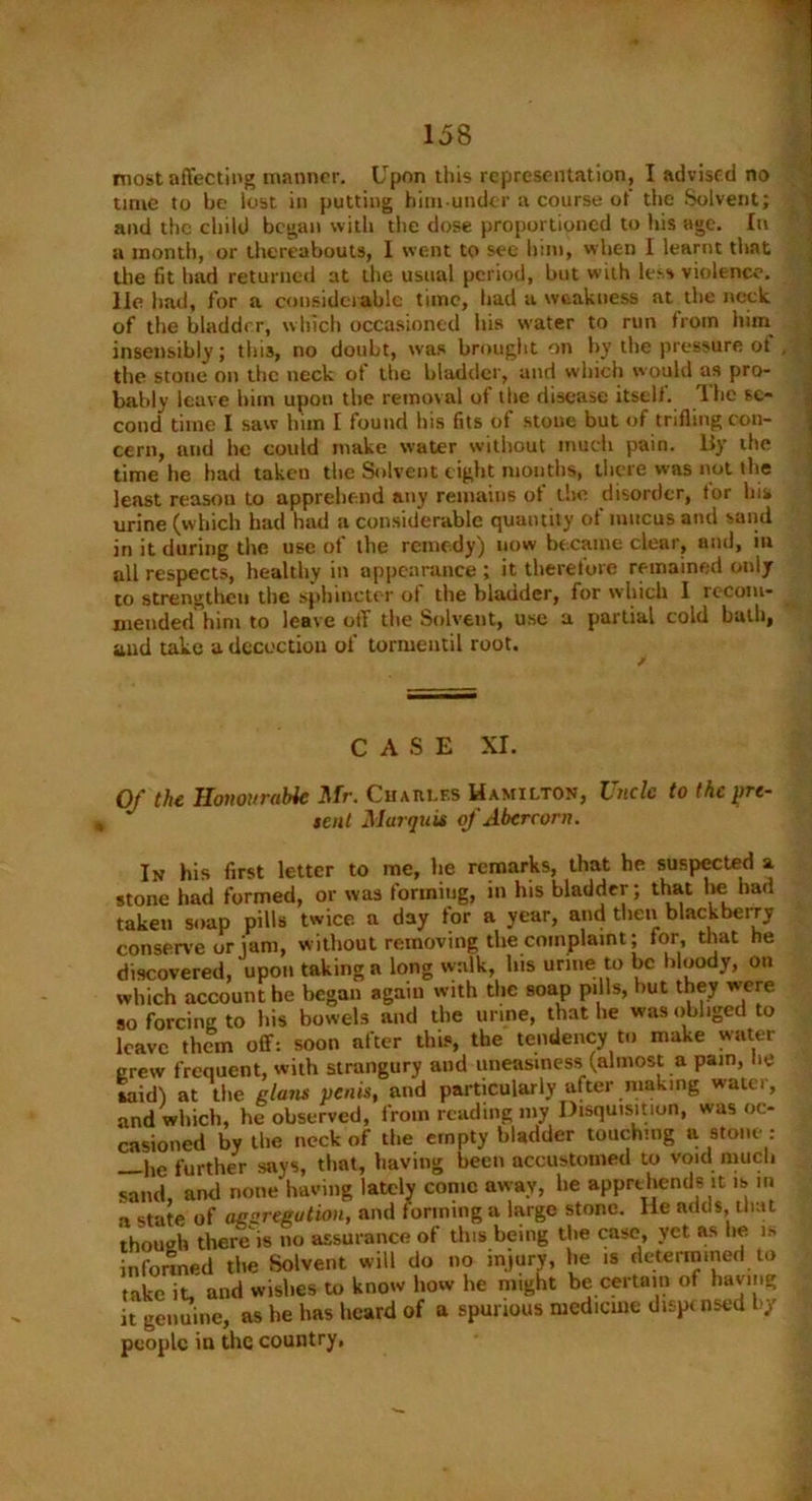 most affecting manner. Upon this representation, I advised no time to be lost in putting him under a course of the Solvent; and the child began with the dose proportioned to his age. In a month, or thereabouts, I went to sec him, when I learnt that the fit had returned at the usual period, but with less violence, lie had, for a considerable time, bad a weakness at the neck of the bladder, which occasioned his water to run from him insensibly; this, no doubt, was brought on by the pressure of the stone on the neck of the bladder, and which would as pro- bably leave him upon the removal of the disease itself. The se- cond time I saw him I found his fits of stone but of trifling con- cern, and he could make water without much pain, liy the time he had taken the Solvent eight months, there was not the least reason to apprehend any remains of the disorder, for his urine (which had had a considerable quantity of mucus and sand in it during the use of the remedy) now became clear, and, in all respects, healthy in appearance ; it therefore remained only to strengthen the sphincter ot the bladder, for which 1 iccom- mended him to leave off the Solveut, use a partial cold bath, aud take a decoction of tormentil root. CASE XI. Of the Honourable Mr. Charles Hamilton, Uncle to the pre- sent Marquis of Abcrcorn. In his first letter to me, be remarks, that he suspected a stone had formed, or was forming, in his bladder; that lie bad taken soap pills twice a day for a year, and then blackberry conserve or jam, without removing the complaint; for, that he discovered, upon taking a long walk, his urine to be bloody, on which account he began again with the soap pills, but they were so forcing to his bowels and the urine, that lie was obliged to leave them off: soon after this, the tendency to make water crew frequent, with strangury and uneasiness (almost a pam, he laid) at the glam penis, and particularly after making water, and which, he observed, from reading my Disquisition, was oc- casioned by the neck of the empty bladder touching a stone : he further says, that, having been accustomed to void much sand, and none having lately come away, he apprehends it is in a state of agszregution, and forming a large stone, lie adds, that though there is no assurance of this being the case, yet as lie is informed the Solvent will do no injury, he is determined to take it and wishes to know how he might be certain of having it genuine, as be has heard of a spurious medicine dispensed by people in the country,