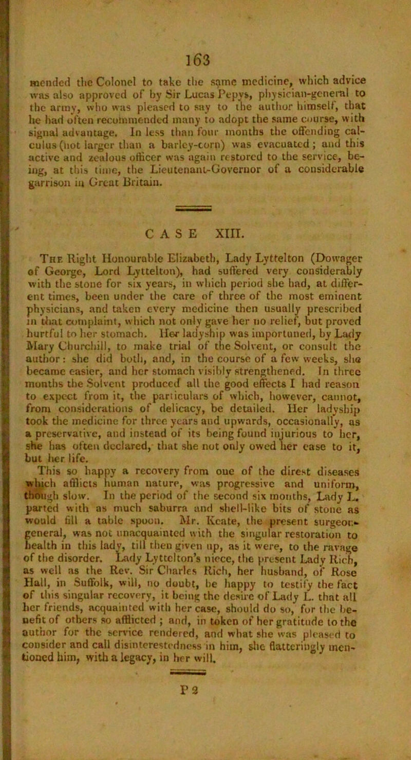 mended the Colonel to take the s:jme medicine, which advice was also approved of by Sir Lucas Pepys, physician-general to the army, who was pleased to say to the author himself, that he had often recommended many to adopt the same course, with signal advantage. In less than four months the offending cal- culus (not larger than a barley-corn) was evacuated; and this active and zealous officer was again restored to the service, be- ing, at this time, the Lieutenant-Governor of a considerable garrison in Great Britain. CASE XIII. The Right Honourable Elizabeth, Lady Lyttelton (Dowager of George, Lord Lyttelton), had suffered very considerably with the stone for six years, in which period she had, at differ- ent times, been under the care of three of the most eminent physicians, and taken every medicine then usually prescribed in that complaint, which not only gave her no relief, but proved hurtful to her stomach. Her ladyship was importuned, by Lady ■ Mary Churchill, to make trial of the Solvent, or consult the author: she did both, and, in the course of a few weeks, she became easier, and her stomach visibly strengthened. In three months the Solvent produced all the good effects I had reason to expect from it, the particulars of which, however, cannot, from considerations of delicacy, be detailed. Her ladyship took the medicine for three years and upwards, occasionally, as a preservative, and instead of its being found injurious to her, she has often declared, that she not only owed her case to it, I but her life. This so happy a recovery from oue of the direst diseases wljtch afflicts human nature, was progressive and uniform, though slow. In the period of the second six months, Lady L. parted with as much saburra and shell-like bits of stone as would fill a table spoon. Mr. Iveate, the present surgeon- general, was not unacquainted with the singular restoration to health in this ladv, till then given up, as it were, to the ravage of the disorder. Lady Lyttelton’s niece, the present Lady Rich, ias well as the Rev. Sir Charles Rich, her husband, of Rose Hall, in Suffolk, will, no doubt, he happy to testify the fact of this singular recovery, it being the desire of Lady L. that all her friends, acquainted with her case, should do so, for the be- nefit of others so afflicted ; and, in token of her gratitude to the author for the service rendered, and what she was pleased to consider and call disinterestedness in him, she flatteringly men- I tioned him, with a legacy, in her will. P 2