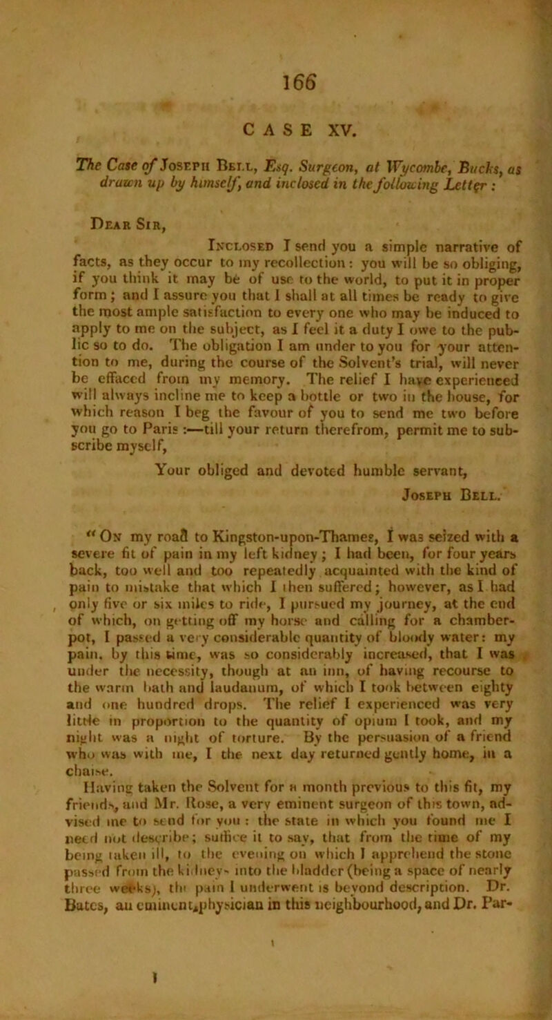 CASE XV. The Case of Joseph Bei.l, Esq. Surgeon, at Wycombe, Bucks, as drawn up by himself and inclosed in the following Letter ; Dear Sir, Inclosed I send you a simple narrative of facts, as they occur to iny recollection: you will be so obliging, if you think it may be of use to the world, to put it in proper form ; and I assure you that 1 shall at all times be ready to give the most ample satisfaction to every one who may be induced to apply to me on the subject, as I feel it a duty I owe to the pub- lic so to do. The obligation I am under to you for your atten- tion to me, during the course of the Solvent’s trial, will never be effaced from my memory. The relief I have experienced will always incline me to keep a bottle or two in the house, for which reason I beg the favour of you to send me two before you go to Paris:—till your return therefrom, permit me to sub- scribe myself, Your obliged and devoted humble servant, Joseph Bell. ** On my roafi to Kingston-upon-Thames, I wa3 seized with a severe fit of pain in my left kidney ; I had been, for four years back, too well and too repeatedly acquainted with the kind of pain to mistake that which I then suffered; however, as I had , only five or six miles to ride, I pursued my journey, at the end of which, on getting off iny horse and calling for a chamber- pot, I passed a very considerable quantity of bloody water: my pain, by this time, was so considerably increased, that I was under the necessity, though at an inn, of having recourse to the warm hath and laudanum, of which I took between eighty and one hundred drops. The relief I experienced was very litde m proportion to the quantity of opium I took, and my night was a night of torture. By the persuasion of a friend who was with me, I the next day returned gently home, in a chaise. Having taken the Solvent for h month previous to this fit, my friends, and Mr. Rose, a very eminent surgeon of this town, ad- vised me to send tor you : the state in which you found me I need not describe; sutfice it to say, that from the time of my being taken ill, to the evening on which I apprehend the stone passed from the kidney- into the bladder (being a space of nearly tlirce weeks;, tin pain 1 underwent is beyond description. Dr. Bates, ait cmiiiuu*physiciau in this neighbourhood, and Dr. Par- I