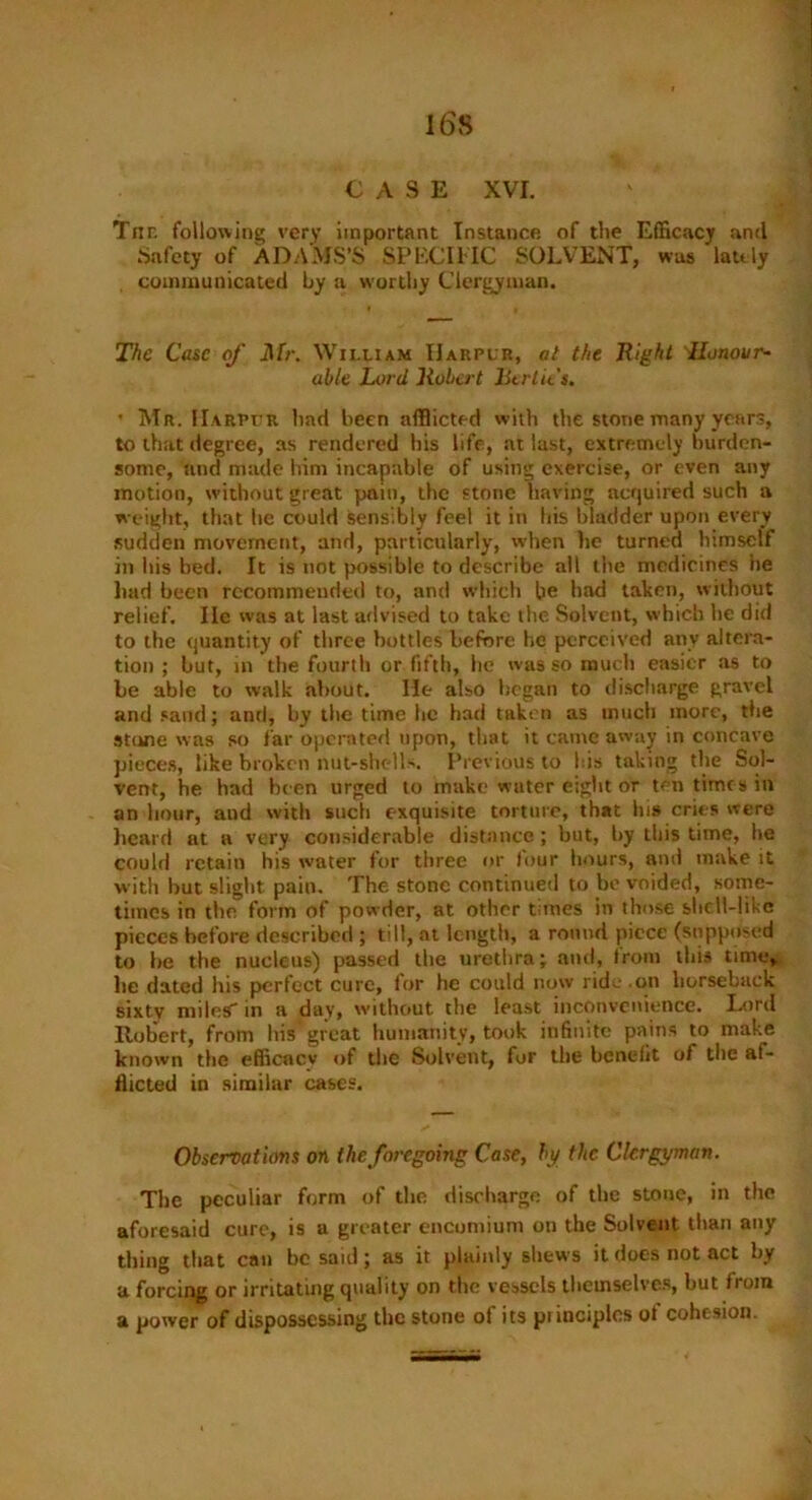 CASE XVI. Tiic following very important Instance of the Efficacy and Safety of ADAMS’S SPECIIIC SOLVENT, was lately communicated by a worthy Clergyman. The Case of Mr. William IIarplr, at the Right Honour- able Lord Robert litrtit's. • Mr. IIarplr bad been afflicted with the stone many years, to that degree, as rendered bis life, at last, extremely burden- some, and made him incapable of using exercise, or even any motion, without great pain, the stone having acquired such a weight, that he could sensibly feel it in his bladder upon every sudden movement, and, particularly, when he turned himself in his bed. It is not possible to describe all the medicines he had been recommended to, and which be had taken, without relief. lie was at last advised to take the Solvent, which he did to the quantity of three bottles before he perceived any altera- tion ; but, in the fourth or fifth, he was so much easier as to be able to walk about. He also began to discharge gravel and sand; and, by the time he had taken as much more, the stone was so far operated upon, that it came away in concave pieces, like broken nut-shells. Previous to bis taking the Sol- vent, he had been urged to make water eight or ten times in an hour, and with such exquisite torture, that his cries were heard at a very considerable distance ; but, by this time, he could retain his water for three or four hours, and make it with but slight pain. The stone continued to be voided, some- times in the form of powder, at other times in those shell-like pieces before described ; till, at length, a round piece (supposed to be the nucleus) passed the urethra; and, Irom this time, lie dated his perfect cure, lor he could now ride .on horseback sixty miles' in a day, without the least inconvenience. Lord Robert, from his great humanity, took infinite pains to make known the efficacy of the Solvent, for the benefit of the af- flicted in similar cases. Observations on the foregoing Case, by the Clergyman. The peculiar form of the discharge of the stone, in the aforesaid cure, is a greater encomium on the Solvent than any thing that can be said; as it plainly shews it does not act by a forcing or irritating quality on the vessels themselves, but from a power of dispossessing the stone ot its pimciplcs ot cohesion.