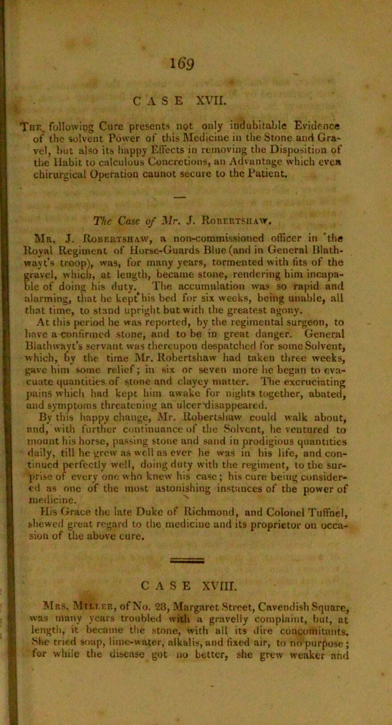 CASE XVII. Tun. following Cure presents not only indubitable Evidence of the solvent Power of this Medicine in the Stone and Gra- vel, but also its happy Effects in removing the Disposition of the Habit to calculous Concretions, an Advantage which even chirurgical Operation caunot secure to the Patient. The Case of Mr. J. Robertsiiaw. Mr. J. Robertshaw, a non-commissioned officer in 'the Royal Regiment of Horse-Guards Blue (and in General Blath- vrayt’s troop), was, for many years, tormented with fits of the gravel, which, at length, became stone, rendering him incapa- ble of doing his duty. The accumulation was so rapid and alarming, that he kept his bed for six weeks, being unable, all that time, to stand upright but with the greatest agony. At this period he was reported, by the regimental surgeon, to have a confirmed stone, and to be in great danger. General Blachwayt's servant was thereupon despatched for some Solvent, which, by the time Mr. llobertshaw had taken three weeks, gave hint some relief; in six or seven more lie began to eva- cuate quantities of stone and clayey matter. The excruciating pains which bad kept him awake for nights together, abated, and symptoms threatening an ulcer-disappeared. By this happy change, Mr. Robertshaw could walk about, and, with further continuance of the Solvent, he ventured to mount his horse, passing stone and sand in prodigious quantities daily, till he grew as well as ever he was in his life, and con- tinued perfectly well, doing duty with the regiment, to the sur- prise of every one who knew his case; his cure being consider- ed as one of the most astonishing instances of the power of medicine. His Grace the late Duke of Richmond, and Colonel Tuffnel, shewed great regard to the medicine and its proprietor on occa- sion of the above cure. CASE XVIII. Mrs. Mili.eb, of No. 23, Margaret Street, Cavendish Square, was many years troubled with a gravelly complaint, hut, at length, it became the stone, with all its dire concomitants. She tried soap, lime-water, alkalis, and fixed air, to no purpose ; for while the disease got no better, she grew weaker and